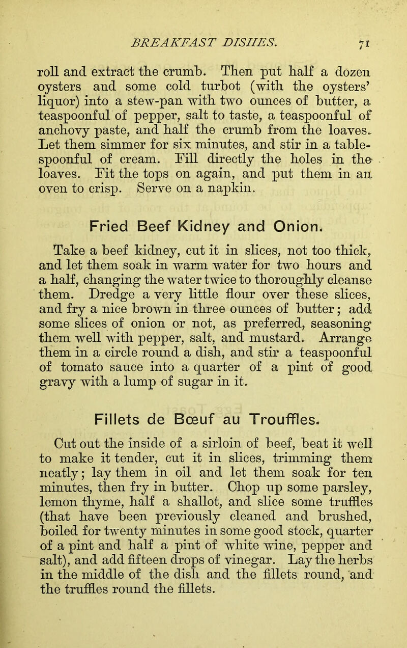 roll and extract tlie crumb. Then put half a dozen oysters and some cold turbot (with the oysters’ liquor) into a stew-pan with two ounces of butter, a teaspoonful of pepper, salt to taste, a teaspoonful of anchovy paste, and half the crumb from the loaves. Let them simmer for six minutes, and stir in a table- spoonful of cream. Dill directly the holes in the loaves. Lit the tops on again, and put them in an oven to crisp. Serve on a napkin. Fried Beef Kidney and Onion. Take a beef kidney, cut it in slices, not too thick, and let them soak in warm water for two hours and a half, changing the water twice to thoroughly cleanse them. Dredge a very little flour over these slices, and fry a nice brown in three ounces of butter; add some slices of onion or not, as preferred, seasoning them well with pepper, salt, and mustard. Arrange them in a circle round a dish, and stir a teaspoonful of tomato sauce into a quarter of a pint of good gravy with a lump of sugar in it. Fillets de Boeuf au Trouffles. Out out the inside of a sirloin of beef, beat it well to make it tender, cut it in slices, trimming them neatly; lay them in oil and let them soak for ten minutes, then fry in butter. Chop up some parsley, lemon thyme, half a shallot, and slice some truffles (that have been previously cleaned and brushed, boiled for twenty minutes in some good stock, quarter of a pint and half a pint of white wine, pepper and salt), and add fifteen drops of vinegar. Lay the herbs in the middle of the dish and the fillets round, and the truffles round the fillets.