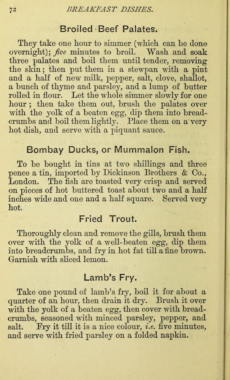 Broiled Beef Palates. They take one hour to simmer (which, can be done overnight); five minutes to broil. Wash and soak three palates and boil them until tender, removing the skin; then put them in a stewpan with a pint and a half of new milk, pepper, salt, clove, shallot, a bunch of thyme and parsley, and a lump of butter rolled in flour. Let the whole simmer slowly for one hour ; then take them out, brush the palates over with the yolk of a beaten egg, dip them into bread- crumbs and boil them lightly. Place them on a very hot dish, and serve with a piquant sauce. Bombay Ducks, or Mummalon Fish. To be bought in tins at two shillings and three pence a tin, imported by Dickinson Brothers & Co., London. The fish are toasted very crisp and served on pieces of hot buttered toast about two and a half inches wide and one and a half square. Served very hot. Fried Trout. Thoroughly clean and remove the gills, brush them over with the yolk of a well-beaten egg, dip them into breadcrumbs, and fry in hot fat till a fine brown. Garnish with sliced lemon. Lamb’s Fry. Take one pound of lamb’s fry, boil it for about a quarter of an hour, then drain it dry. Brush it over with the yolk of a beaten egg, then cover with bread- crumbs, seasoned with minced parsley, pepper, and salt. Pry it till it is a nice colour, i.e. five minutes, and serve with fried parsley on a folded napkin.