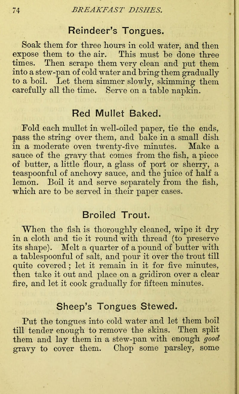 Reindeer’s Tongues. Soak them for three hours in cold water, and then expose them to the air. This must be done three times. Then scrape them very clean and put them into a stew-pan of cold water and bring them gradually to a boil. Let them simmer slowly, skimming them carefully all the time. Serve on a table napkin. Red Mullet Baked. Told each mullet in well-oiled paper, tie the ends, pass the string over them, and bake in a small dish in a moderate oven twenty-five minutes. Make a sauce of the gravy that comes from the fish, a piece of butter, a little flour, a glass of port or sherry, a teaspoonful of anchovy sauce, and the juice of half a lemon. Boil it and serve separately from the fish, which are to be served in their paper cases. Broiled Trout. When the fish is thoroughly cleaned, wipe it dry in a cloth and tie it round with thread (to preserve its shape). Melt a quarter of a pound of butter with a tablespoonful of salt, and pour it over the trout till quite covered; let it remain in it for five minutes, then take it out and place on a gridiron over a clear fire, and let it cook gradually for fifteen minutes. Sheep’s Tongues Stewed. Put the tongues into cold water and let them boil till tender enough to remove the skins. Then split them and lay them in a stew-pan with enough good gravy to cover them. Chop some parsley, some
