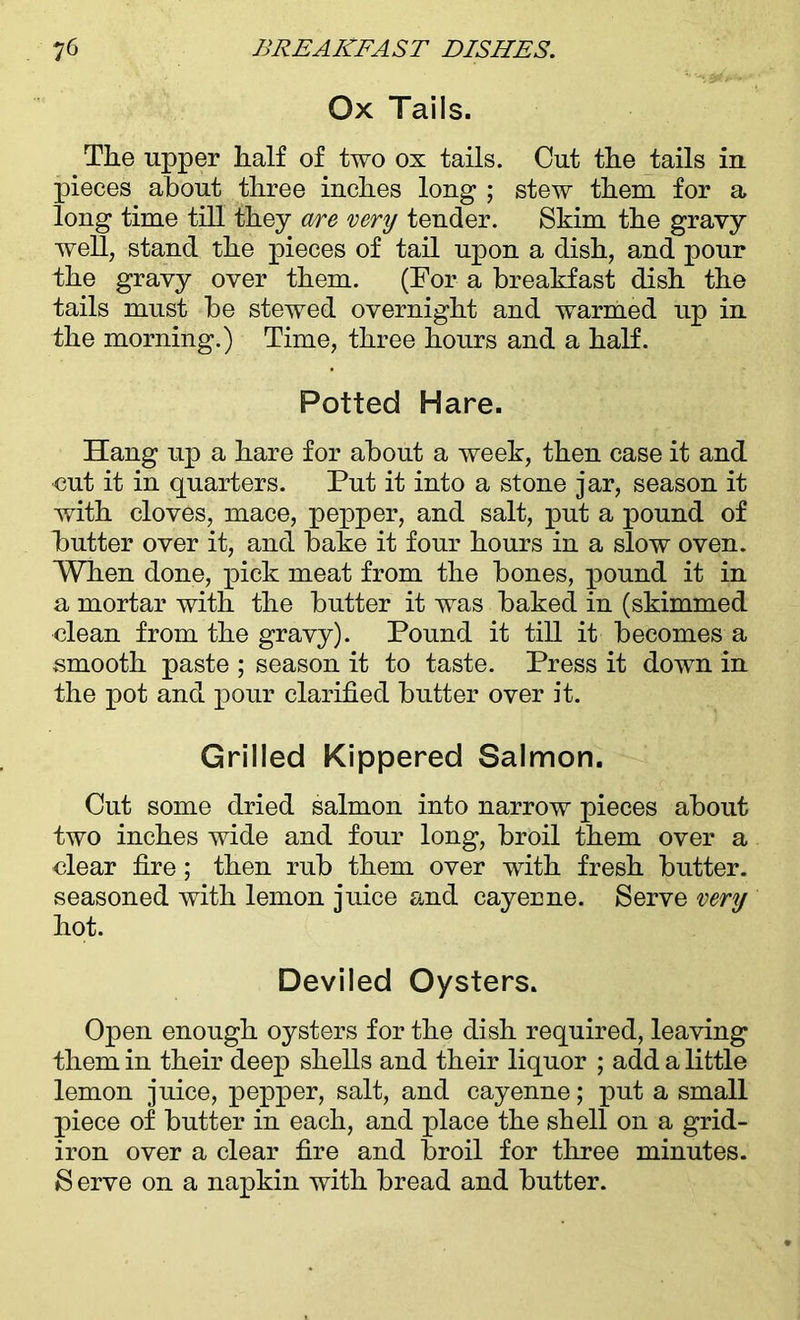 Ox Tails. The upper half of two ox tails. Cut the tails in pieces about three inches long ; stew them for a long time till they are very tender. Skim the gravy well, stand the pieces of tail upon a dish, and pour the gravy over them. (For a breakfast dish the tails must be stewed overnight and warmed up in the morning.) Time, three hours and a half. Potted Hare. Hang up a hare for about a week, then case it and cut it in quarters. Put it into a stone jar, season it with cloves, mace, pepper, and salt, put a pound of butter over it, and bake it four hours in a slow oven. When done, pick meat from the bones, pound it in a mortar with the butter it was baked in (skimmed clean from the gravy). Pound it till it becomes a smooth paste ; season it to taste. Press it down in the pot and pour clarified butter over it. Grilled Kippered Salmon. Cut some dried salmon into narrow pieces about two inches wide and four long, broil them over a clear fire; then rub them over with fresh butter, seasoned with lemon juice and cayerne. Serve very hot. Deviled Oysters. Open enough oysters for the dish required, leaving them in their deep shells and their liquor ; add a little lemon juice, pepper, salt, and cayenne; put a small piece of butter in each, and place the shell on a grid- iron over a clear fire and broil for three minutes. S erve on a napkin with bread and butter.