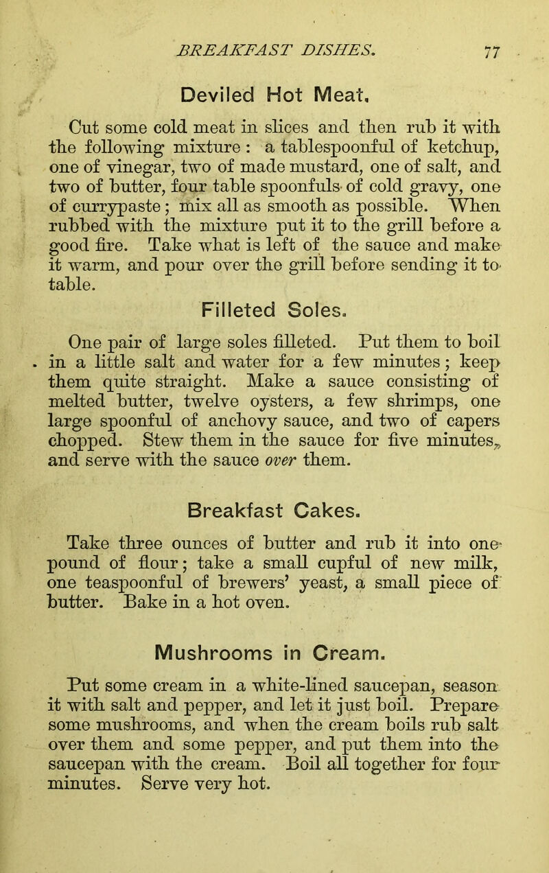 Deviled Hot Meat, Cut some cold meat in slices and then rub it with the following mixture : a tablespoonful of ketchup, one of vinegar, two of made mustard, one of salt, and two of butter, four table spoonfuls of cold gravy, one of currypaste; mix all as smooth as possible. When rubbed with the mixture put it to the grill before a good fire. Take what is left of the sauce and make it warm, and pour over the grill before sending it to' table. Filleted Soles. One pair of large soles filleted. Put them to boil in a little salt and water for a few minutes; keep them quite straight. Make a sauce consisting of melted butter, twelve oysters, a few shrimps, one large spoonful of anchovy sauce, and two of capers chopped. Stew them in the sauce for five minutes,, and serve with the sauce over them. Breakfast Cakes. Take three ounces of butter and rub it into one- pound of flour; take a small cupful of new milk, one teaspoonful of brewers’ yeast, a small piece of butter. Bake in a hot oven. Mushrooms in Cream. Put some cream in a white-lined saucepan, season it with salt and pepper, and let it just boil. Prepare some mushrooms, and when the cream boils rub salt over them and some pepper, and put them into the saucepan with the cream. Boil all together for four minutes. Serve very hot.
