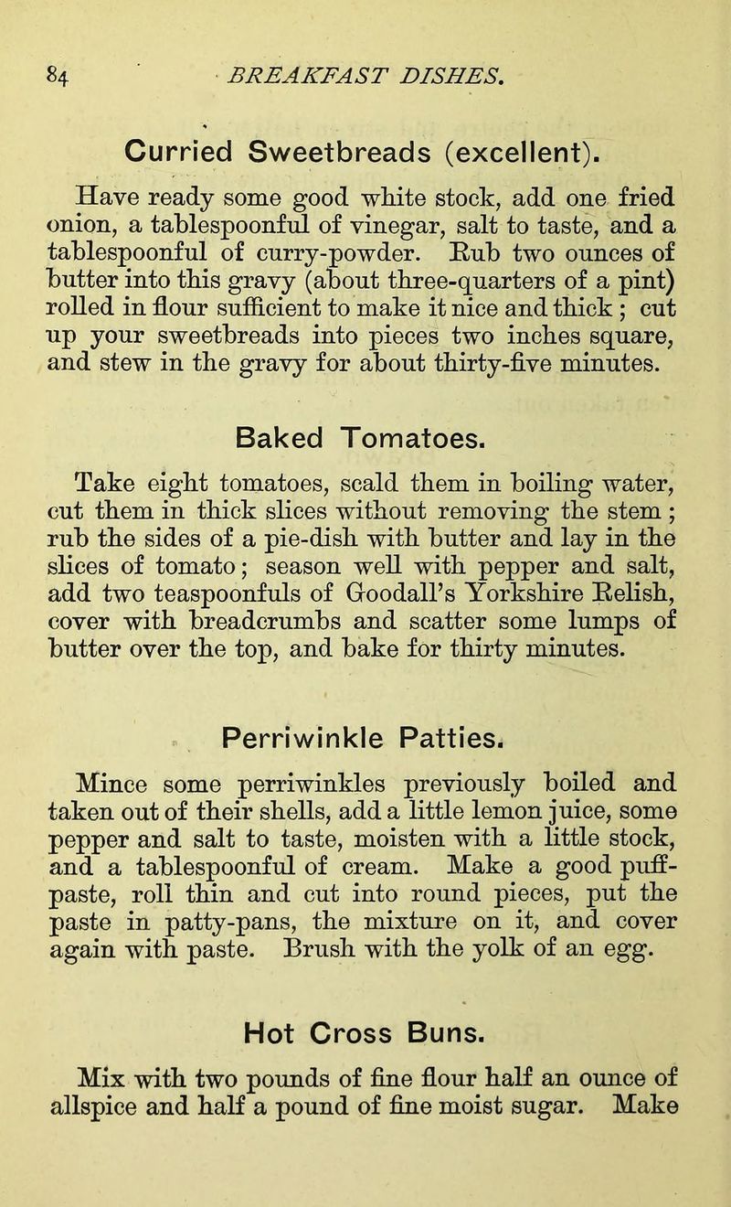 Curried Sweetbreads (excellent). Have ready some good white stock, add one fried onion, a tablespoonful of vinegar, salt to taste, and a tablespoonful of curry-powder. Rub two ounces of butter into tbis gravy (about three-quarters of a pint) rolled in flour sufflcient to make it nice and thick ; cut up your sweetbreads into pieces two inches square, and stew in the gravy for about thirty-five minutes. Baked Tomatoes. Take eight tomatoes, scald them in boiling water, cut them in thick slices without removing the stem ; rub the sides of a pie-dish with butter and lay in the slices of tomato; season well with pepper and salt, add two teaspoonfuls of Groodall’s Yorkshire Relish, cover with breadcrumbs and scatter some lumps of butter over the top, and bake for thirty minutes. Perriwinkle Patties. Mince some perriwinkles previously boiled and taken out of their shells, add a little lemon juice, some pepper and salt to taste, moisten with a little stock, and a tablespoonful of cream. Make a good pufl- paste, roll thin and cut into round pieces, put the paste in patty-pans, the mixture on it, and cover again with paste. Brush with the yolk of an egg. Hot Cross Buns. Mix with two pounds of fine flour half an ounce of allspice and half a pound of fine moist sugar. Make