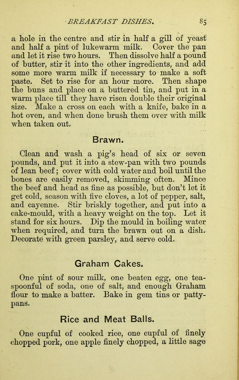 a hole in the centre and stir in half a gill of yeast and half a pint of lukewarm milk. Cover the pan and let it rise two hours. Then dissolve half a pound of butter, stir it into the other ingredients, and add some more warm milk if necessary to make a soft paste. Set to rise for an hour more. Then shape the buns and place on a buttered tin, and put in a warm place till they have risen double their original size. Make a cross on each with a knife, bake in a hot oven, and when done brush them over with milk when taken out. Brawn. Clean and wash a pig’s head of six or seven pounds, and put it into a stew-pan with two pounds of lean beef; cover with cold water and boil until the bones are easily removed, skimming often. Mince the beef and head as fine as possible, but don’t let it get cold, season with five cloves, a lot of pepper, salt, and cayenne. Stir briskly together, and put into a cake-mould, with a heavy weight on the top. Let it stand for six hours. Dip the mould in boiling water when required, and turn the brawn out on a dish. Decorate with green parsley, and serve cold. Graham Cakes. One pint of sour milk, one beaten egg, one tea- spoonful of soda, one of salt, and enough Graham flour to make a batter. Bake in gem tins or patty- pans. Rice and Meat Balls. One cupful of cooked rice, one cupful of finely chopped pork, one apple finely chopped, a little sage
