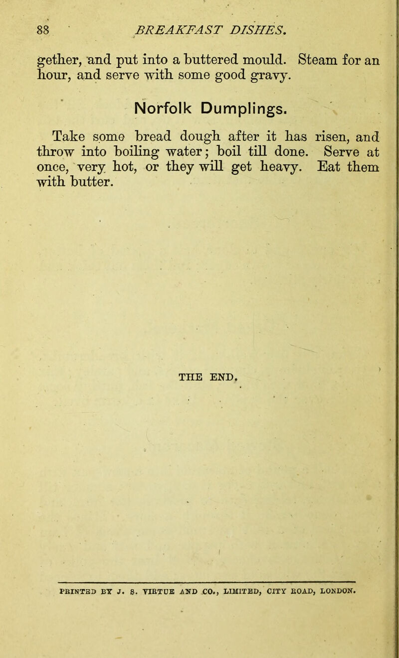gether, and put into a buttered mould. Steam for an hour, and serve with some good gravy. Norfolk Dumplings. Take some bread dough after it has risen, and throw into boiling water; boil till done. Serve at once, very hot, or they will get heavy. Eat them with butter. THE END. PRINTED BT 1. S. YIRTCE AND CO., LIMITED, CITY ROAD, LONDON.