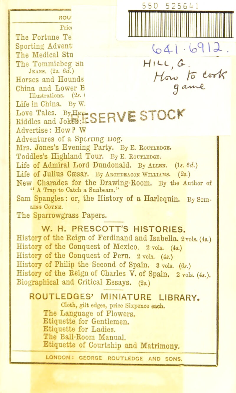 ROU 550 525641 Co 4-1 ■ 13-. Hiu( &■. Cj Seltd jSSserve stock Advertise: How ? W Adventures of a Sporting nog. Mrs. Jones’s Evening Party. By E. Routledoe. Toddles’s Highland Tour. ByE. Roctleeqe. Life of Admiral Lord Dundonald. By Allen. (Is. 6d.) Life of Julius Caesar. By Archdeacon Williams. (2s.) New Charades for the Drawing-Room. By the Author of “ A Trap to Catch a Sunbeam.” Sam Spangles: or, the History of a Harlequin. By Stir- ling Coyne. | The Sparrowgrass Papers. W. H. PRESCOTT’S HISTORIES. History of the Reign of Ferdinand and Isabella. 2 vols. (4s.) History of the Conquest of Mexico. 2 vols. (4s.) History of the Conquest of Peru. 2 vols. (4s.) History of Philip the Second of Spain. 3 vols. (6s.) History of the Reign of Charles V. of Spain, 2 vols. (4s.). Biographical and Critical Essays. (2s.) ROUTLEDGES’ MINIATURE LIBRARY. Cloth, gilt edges, price Sixpence each. The Language of Flowers. Etiquette for Gentlemen. Etiquette for Ladies. The Ball-Room Manual. Etiquette of Courtship and Matrimony. Prici The Fortune Te Sporting Advent The Medical Stu The Tommiebeg sn J eaxs. (2s. 6d.) Horses and Hounds China and Lower B Illustrations. (2s. i Life in China. By W.