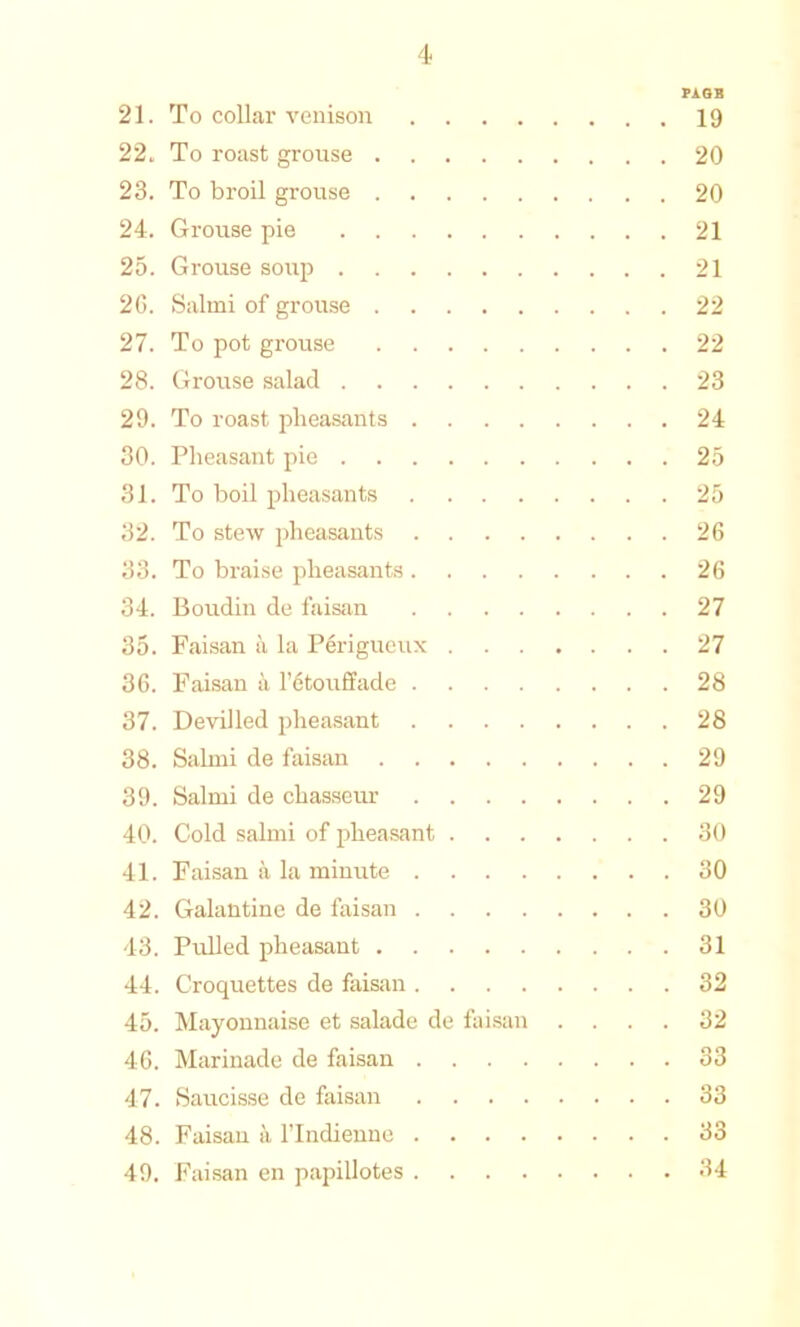 PAGE 21. To collar venison 19 22. To roast grouse 20 23. To broil grouse 20 24. Grouse pie 21 25. Grouse so\ip 21 26. Salmi of grouse 22 27. To pot grouse 22 28. Grouse salad 23 29. To roast pheasants 24 30. Pheasant pie 25 31. To boil pheasants 25 32. To stew pheasants 26 33. To braise pheasants 26 34. Boudin de faisan 27 35. Faisan a la Perigueux 27 36. Faisan it l’6touffade 28 37. Devilled pheasant 28 38. Salmi de faisan 29 39. Salmi de chasseur 29 40. Cold salmi of pheasant 30 41. Faisan a la minute 30 42. Galantine de faisan 30 43. Pulled pheasant 31 44. Croquettes de faisan 32 45. Mayonnaise et salade de faisan .... 32 46. Marinade de faisan 33 47. Saucisse de faisan 33 48. Faisan a l’lndienne 33 49. Faisan en papillotes 34