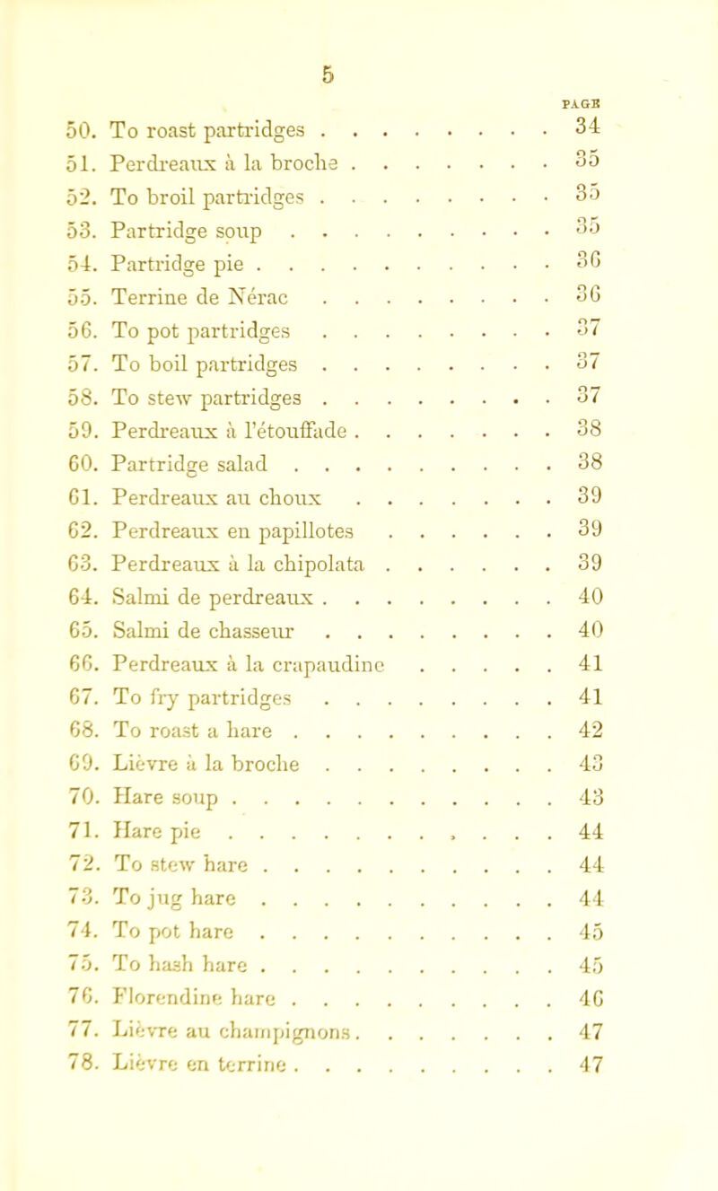 PAGB 50. To roast partridges 34 51. Perdreaux a la broclie So 52. To broil partridges 3o 53. Partridge soup So 54. Partridge pie 3G 55. Terrine de Nerac 36 56. To pot partridges 37 57. To boil partridges 37 58. To stew partridges 37 59. Perdreaux a l’etouffade 38 GO. Partridge salad 38 Gl. Perdreaux au choux 39 G2. Perdreaux en papillotes 39 G3. Perdreaux a la chipolata 39 64. Salmi de perdreaux 40 65. Salmi de chasseur 40 6G. Perdreaux a la crapaudine 41 67. To fry partridges 41 68. To roast a hare 42 69. Lievre ii la broclie 43 70. Hare soup 43 71. Hare pie 44 72. To stew hare 44 73. To jug hare 44 74. To pot hare 45 75. To hash hare 45 76. FJorendine hare 46 77. Lievre au champignons 47 78. Lievre en terrine 47