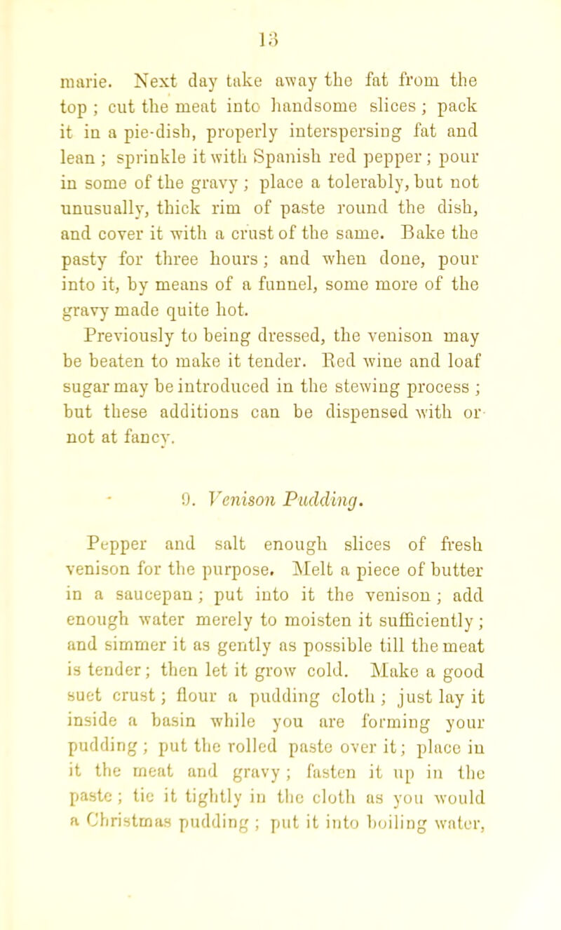 marie. Next day take away the fat from the top ; cut the meat into handsome slices ; pack it in a pie-dish, properly interspersing fat and lean ; sprinkle it with Spanish red pepper; pour in some of the gravy ; place a tolerably, hut not unusually, thick rim of paste round the dish, and cover it with a crust of the same. Bake the pasty for three hours; and when done, pour into it, by means of a funnel, some more of the gravy made quite hot. Previously to being dressed, the venison may be beaten to make it tender. Bed wine and loaf sugar may be introduced in the stewing process ; but these additions can be dispensed with or not at fancy. 9. Venison Padding. Pepper and salt enough slices of fresh venison for the purpose. Melt a piece of butter in a saucepan; put into it the venison ; add enough water merely to moisten it sufficiently; and simmer it as gently ns possible till the meat is tender; then let it grow cold. Make a good suet crust; flour a pudding cloth; just lay it inside a basin while you are forming your pudding ; put the rolled paste over it; place in it the meat and gravy; fasten it up in the paste ; tic it tightly in the cloth as you would a Christmas pudding ; put it into boiling water,