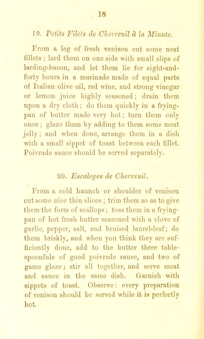 19. Petits Filets cle Chevreuil d la Minute. From a leg of fresh venison cut some neat fillets ; lard them on one side with small slips of larding-bacon, and let them lie for eight-and- forty hours in a marinade made of equal parts of Italian olive oil, red wine, and strong vinegar or lemon juice highly seasoned; drain them upon a dry cloth; do them quickly in a frying- pan of butter made very hot; turn them only once; glaze them by adding to them some meat jelly; and when done, arrange them in a dish with a small sippet of toast between each fillet. Poivrade sauce should be served separately. 20. Escalopes de Chevreuil. From a cold haunch or shoulder of venison cut some nice thin slices ; trim them so as to give them the form of scallops; toss them in a frying- pan of hot fresh butter seasoned with a clove of garlic, pepper, salt, aud bruised laurel-leaf; do them briskly, and when you think they are suf- ficiently done, add to the butter three table- spoonfuls of good poivrade sauce, and two of game glaze; stir all together, and serve meat and sauce in the same dish. Garnish with sippets of toast. Observe: every preparation of venison should be served while it is perfectly hot.