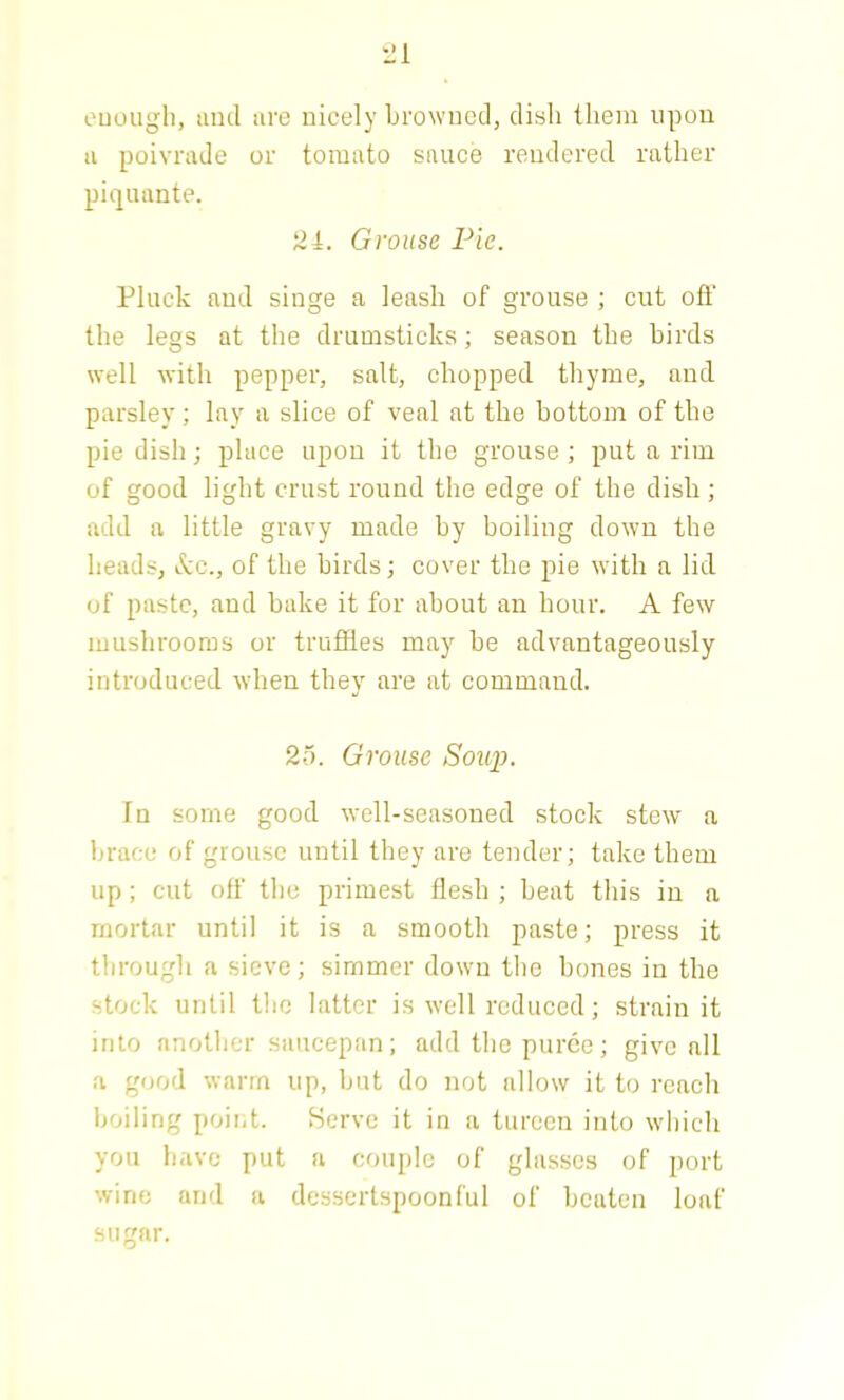 enough, and are nicely browned, dish them upon a poivrade or tomato sauce rendered rather piquante. 21. Grouse Pie. Pluck and singe a leash of grouse ; cut off the legs at the drumsticks; season the birds well with pepper, salt, chopped thyme, and parsley; lay a slice of veal at the bottom of the pie dish; place upon it the grouse; put a rim of good light crust round the edge of the dish; add a little gravy made by boiling down the heads, &c., of the birds; cover the pie with a lid of paste, and bake it for about an hour. A few mushrooms or truffles may be advantageously introduced when they are at command. 25. Grouse Soup. In some good well-seasoned stock stew a brace of grouse until they are tender; take them up; cut off the primest flesh ; beat this in a mortar until it is a smooth paste; press it through a sieve; simmer down the hones in the stock until the latter is well reduced; strain it into another saucepan; add the puree; give all a good warm up, but do not allow it to reach boiling point. Serve it in a tureen into which you have put a couple of glasses of port wine and a dessertspoonful of beaten loaf