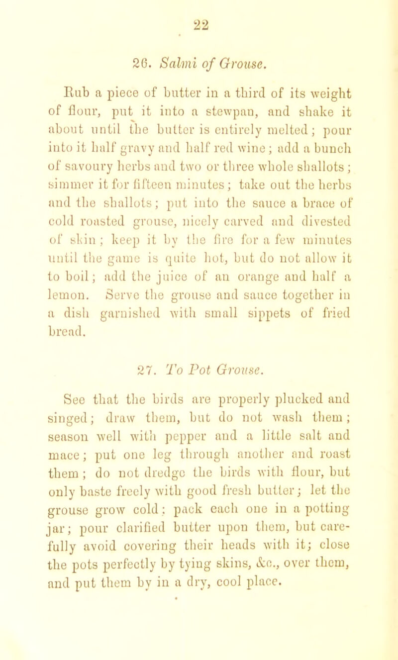 26. Salmi of Grouse. Kub a piece of butter in a third of its weight of flour, put it into a stewpan, and shake it about until the butter is entirely melted; pour into it half gravy and half red wine; add a bunch of savoury herbs and two or three whole shallots; simmer it for fifteen minutes; take out the herbs and the shallots; put into the sauce a brace of cold roasted grouse, nicely carved and divested of skin ; keep it by the fire for a few minutes until the game is quite hot, but do not allow it to boil; add the juice of an orange and half a lemon. Serve the grouse and sauce together in a dish garnished with small sippets of fried bread. 27. To Pot Grouse. See that the birds are properly plucked and singed; draw them, but do not wash them; season well with pepper and a little salt and mace; put one leg through another and roast them ; do not dredge the birds with flour, but only baste freely with good fresh butter; let the grouse grow cold; pack each one in a potting jar; pour clarified butter upon them, but care- fully avoid covering their heads with it; close the pots perfectly by tying skins, &o., over them, and put them by in a dry, cool place.