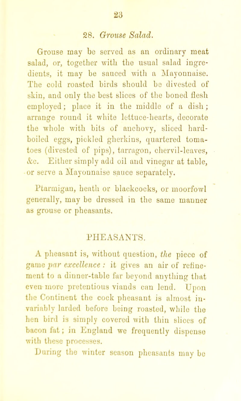 Grouse may be served as an ordinary meat salad, or, together with the usual salad ingre- dients, it may be sauced with a Mayonnaise. The cold roasted birds should be divested of skin, and only the best slices of the boned flesh employed; place it in the middle of a dish; arrange round it white lettuce-hearts, decorate the whole with bits of auchovy, sliced hard- boiled eggs, pickled gherkins, (quartered toma- toes (divested of pips), tarragon, chervil-leaves, See. Either simply add oil and vinegar at table, or serve a Mayonnaise sauce separately. Ptarmigan, heath or blackcocks, or moorfowl generally, may be dressed in the same manner as grouse or pheasants. PHEASANTS. A pheasant is, without question, the piece of game par excellence : it gives an air of refine- ment to a dinner-table far beyond anything that even more pretentious viands can lend. Upon the Continent the cock pheasant is almost in- variably larded before being roasted, while the hen bird is simply covered with thin slices of bacon fat; in England we frequently dispense with these processes. During the winter season pheasants may be