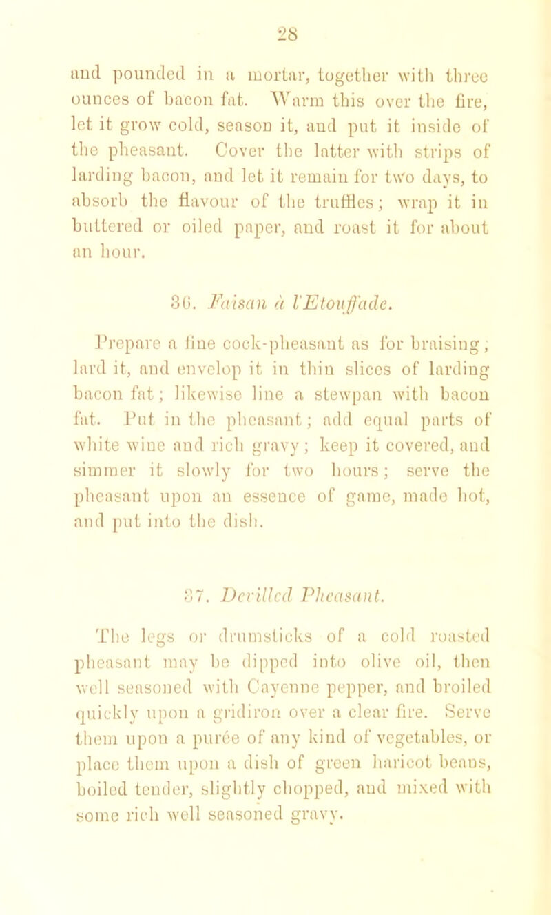 and pounded in a mortar, together with three ounces of bacon fat. Warm this over the fire, let it grow cold, season it, and put it inside of the pheasant. Cover the latter with strips of larding bacon, and let it remain for two days, to absorb the flavour of the truffles; wrap it in buttered or oiled paper, and roast it for about an hour. 30. Faisan a I'Etouffade. Prepare a fine cock-pheasant as for braising, lard it, and envelop it in thin slices of larding bacon fat; likewise line a stewpan with bacon fat. Put in the pheasant; add equal parts of white wine and rich gravy; keep it covered, and simmer it slowly for two hours; serve the pheasant upon an essence of game, made hot, and put into the dish. 87. Devilled Pheasant. The legs or drumsticks of a cold roasted pheasant may be dipped into olive oil, then well seasoned with Cayenne pepper, and broiled quickly upon a gridiron over a clear fire. Serve them upon a puree of any kind of vegetables, or place them upon a dish of green haricot beaus, boiled tender, slightly chopped, and mixed with some rich well seasoned gravy.