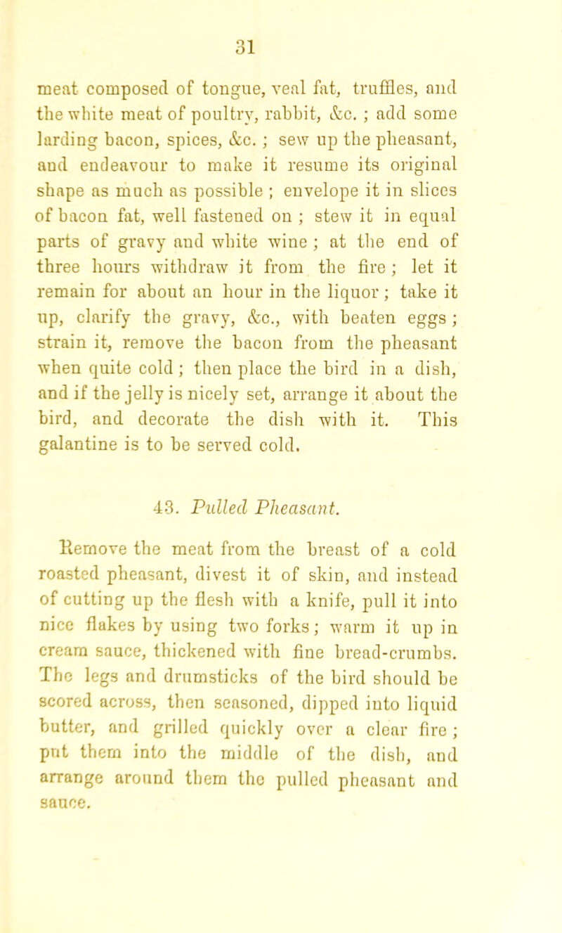meat composed of tongue, veal fat, truffles, and the white meat of poultry, rabbit, &c. ; add some larding bacon, spices, &c. ; sew up the pheasant, and endeavour to make it resume its original shape as much as possible ; envelope it in slices of bacon fat, well fastened on ; stew it in equal parts of gravy and white wine ; at the end of three hours withdraw it from the fire ; let it remain for about an hour in the liquor; take it up, clarify the gravy, &c., with beaten eggs ; strain it, remove the bacon from the pheasant when quite cold; then place the bird in a dish, and if the jelly is nicely set, arrange it about the bird, and decorate the dish with it. This galantine is to be served cold. 43. Pulled Pheasant. Remove the meat from the breast of a cold roasted pheasant, divest it of skin, and instead of cutting up the flesh with a knife, pull it into nice flukes by using two forks; warm it up in cream sauce, thickened with fine bread-crumbs. The legs and drumsticks of the bird should be scored across, then seasoned, dipped into liquid butter, and grilled quickly over a clear fire ; put them into the middle of the dish, and arrange around them the pulled pheasant and sauce.