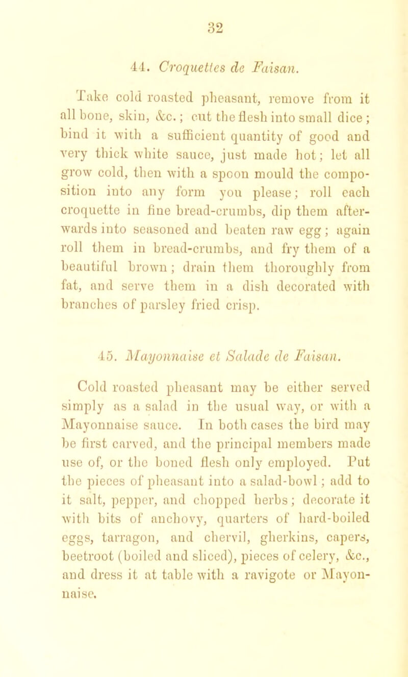44. Croquettes cle Faisan. Take cold roasted pheasant, remove from it all bone, skin, &c.; cut the flesh into small dice; hind it with a sufficient quantity of good and very thick white sauce, just made hot; let all grow cold, then with a spoon mould the compo- sition iuto any form you please; roll each croquette in fine bread-crumbs, dip them after- wards iuto seasoned and beaten raw egg; again roll them in bread-crumbs, and fry them of a beautiful brown; drain them thoroughly from fat, and serve them in a dish decorated with branches of parsley fried crisp. 45. Mayonnaise et Salade cle Faisan. Cold roasted pheasant may be either served simply as a salad in the usual way, or with a Mayonnaise sauce. In both cases the bird may be first carved, and the principal members made use of, or the boned flesh only employed. Put the pieces of pheasant into a salad-bowl; add to it salt, pepper, and chopped herbs; decorate it with bits of anchovy, quarters of hard-boiled eggs, tarragon, and chervil, gherkins, capers, beetroot (boiled and sliced), pieces of celery, &e., and dress it at table with a ravigote or Mayon- naise.