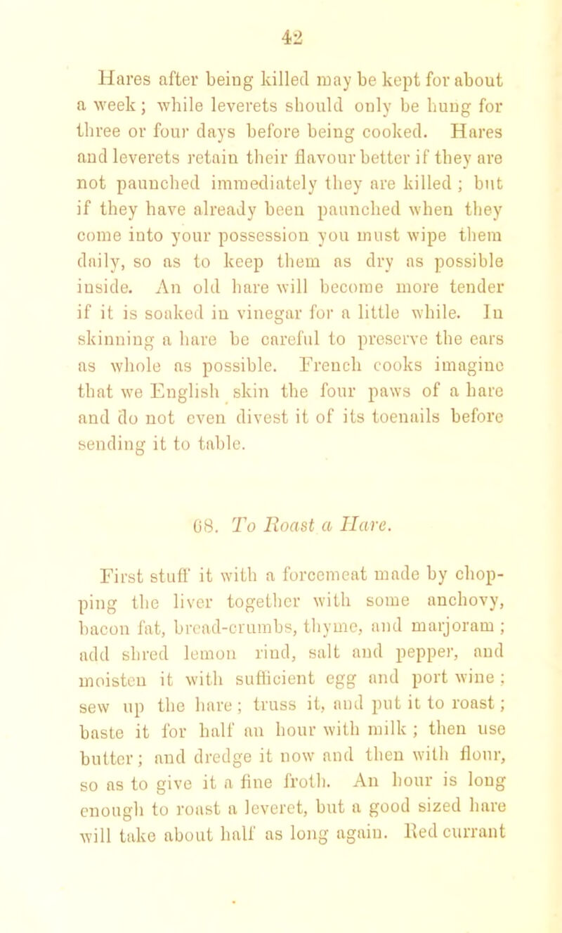 Hares after being killed may be kept for about a week; while leverets should only be bung for three or four days before being cooked. Hares and leverets retain their flavour better if they are not paunched immediately they are killed ; but if they have already been paunched when they come into your possession you must wipe them daily, so as to keep them ns dry as possible inside. An old bare will become more tender if it is soaked in vinegar for a little while. In skinning a hare be careful to preserve the ears as whole as possible. French cooks imagine that we English skin the four paws of a hare and do not even divest it of its toenails before sending it to table. 68. To Roast a Hare. First stuff it with a forcemeat made by chop- ping the liver together with some anchovy, bacon fat, bread-crumbs, thyme, and marjoram ; add shred lemon rind, salt and pepper, and moisten it with sufficient egg and port wine ; sew up the hare; truss it, and put it to roast; baste it for half an hour with milk; then use butter; and dredge it now and then with flour, so as to give it a fine froth. An hour is long enough to roast a leveret, but a good sized hare will take about half as long again. Red currant