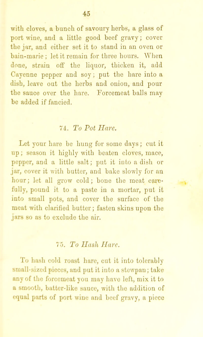 with cloves, a bunch of savoury herbs, a glass of port wine, and a little good beef gravy; cover the jar, and either set it to stand in an oven or bain-marie; let it remain for three hours. When done, strain off the liquor, thicken it, add Cayenne pepper and soy; put the hare into a dish, leave out the herbs and onion, and pour the sauce over the hare. Forcemeat balls may be added if fancied. 74. To Pot Hare. Let your hare be hung for some days; cut it up; season it highly with beaten cloves, mace, pepper, and a little salt; put it into a dish or jar, cover it with butter, and bake slowly for an hour; let all grow cold; bone the meat care- fully, pound it to a paste in a mortar, put it into small pots, and cover the surface of the meat with clarified butter; fasten skins upon the jars so as to exclude the air. 75. To Hash Hare. To hash cold roast hare, cut it into tolerably srnall-si/,ed pieces, and put it into a stewpan; take any of the forcemeat you may have left, mix it to a smooth, batter-like sauce, with the addition of equal parts of port wine and beef gravy, a piece
