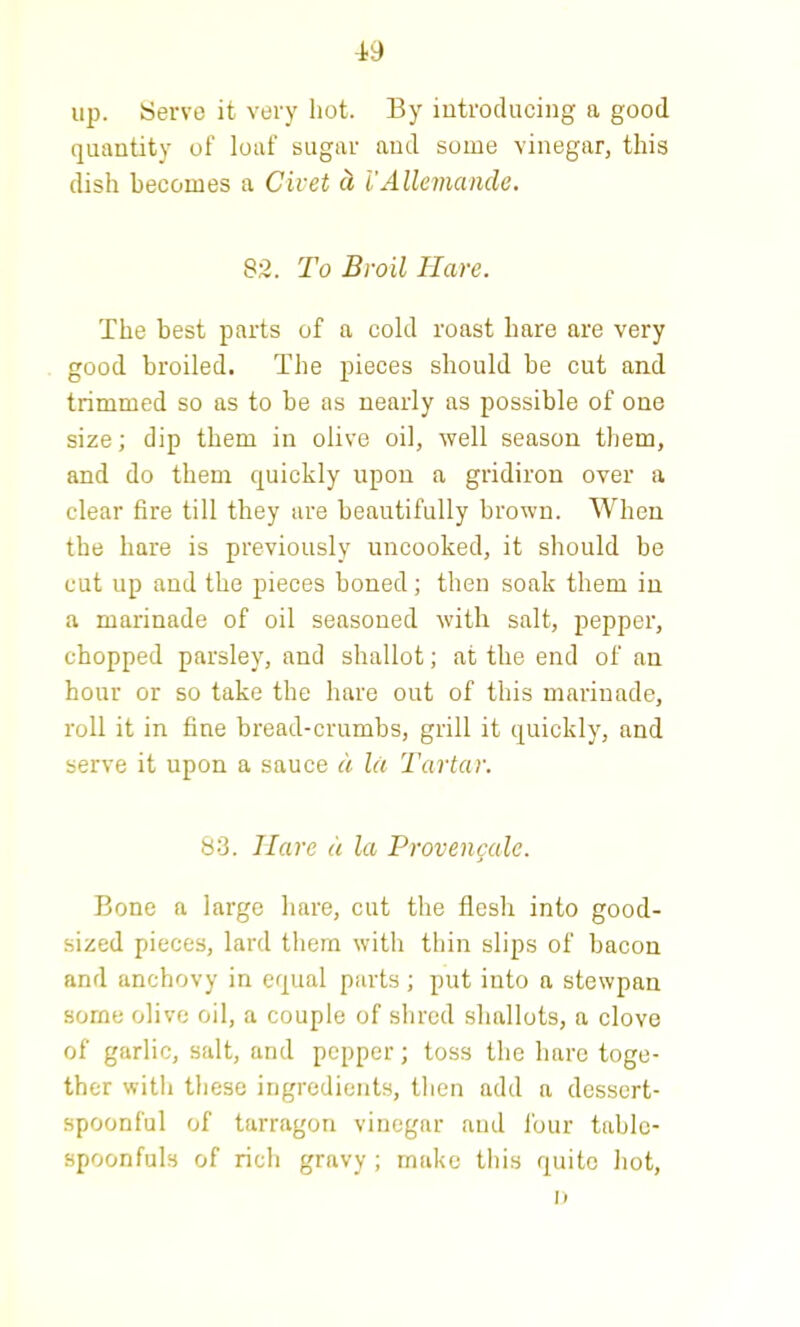 up. Serve it very hot. By introducing a good quantity of loaf sugar and some vinegar, this dish becomes a Civet (i i'Allemande. 82. To Broil Have. The best parts of a cold roast hare are very good broiled. The pieces should be cut and trimmed so as to be as nearly as possible of one size; dip them in olive oil, well season them, and do them quickly upon a gridiron over a clear fire till they are beautifully brown. When the hare is previously uncooked, it should be cut up and the pieces boned; then soak them in a marinade of oil seasoned with salt, pepper, chopped parsley, and shallot; at the end of an hour or so take the hare out of this marinade, roll it in fine bread-crumbs, grill it quickly, and serve it upon a sauce a let Tartar. 83. Hare a la Provencale. Bone a large hare, cut the flesh into good- sized pieces, lard them with thin slips of bacon and anchovy in equal parts; put into a stewpan some olive oil, a couple of shred shallots, a clove of garlic, salt, and pepper; toss the hare toge- ther with these ingredients, then add a dessert- spoonful of tarragon vinegar and four tabic- spoonfuls of rich gravy ; make this quite hot, II