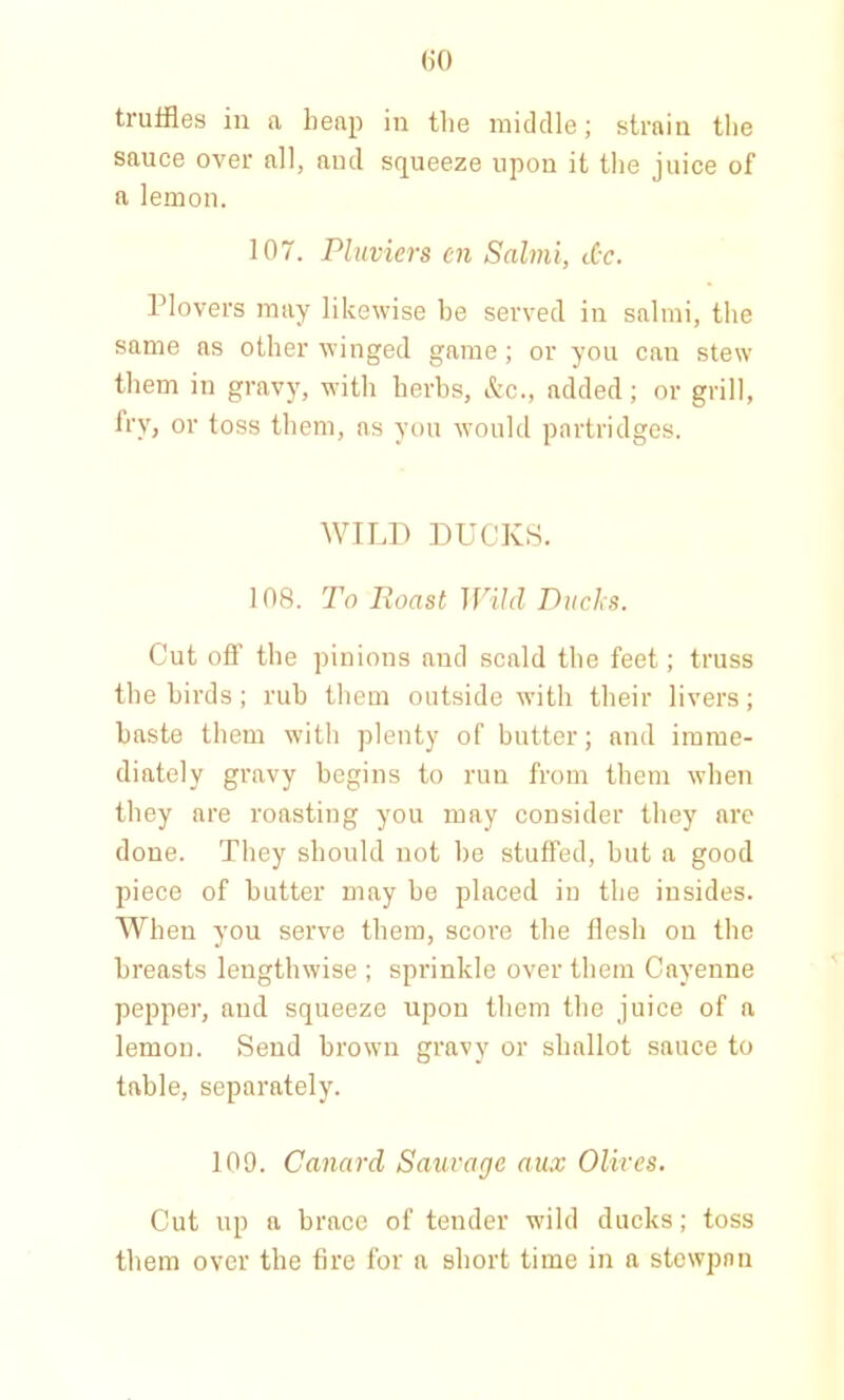 truffles in a heap in the middle; strain the sauce over all, aud squeeze upon it the juice of a lemon. 107. Pluviers en Salmi, dr. Plovers may likewise be served in salmi, the same as other winged game; or you can stew them in gravy, with herbs, &c., added ; or grill, fry, or toss them, as you would partridges. WILD DUCKS. 108. To Roast Wild Ducks. Cut off the pinions and scald the feet; truss the birds; rub them outside with their livers; baste them with plenty of butter; and imme- diately gravy begins to run from them when they are roasting you may consider they are done. They should not be stuffed, but a good piece of butter may be placed in the insides. When you serve them, score the flesh on the breasts lengthwise ; sprinkle over them Cayenne pepper, aud squeeze upon them the juice of a lemon. Send brown gravy or shallot sauce to table, separately. 109. Canard Sauvage aux Olives. Cut up a brace of tender wild ducks; toss them over the fire for a short time in a stewpnn