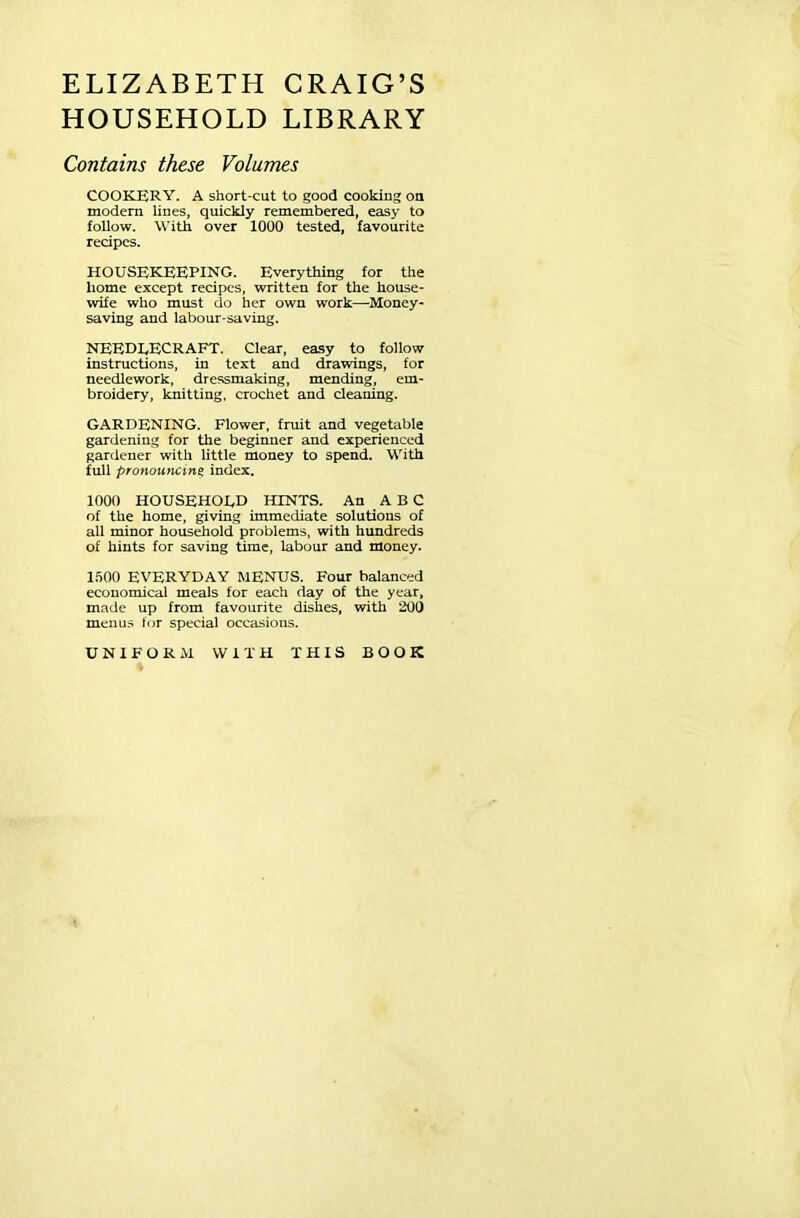 ELIZABETH CRAIG’S HOUSEHOLD LIBRARY Contains these Volumes COOKERY. A short-cut to good cooking on modern lines, quickly remembered, easy to follow. With over 1000 tested, favourite recipes. HOUSEKEEPING. Everything for the home except recipes, written for the house- wife who must do her own work—Money- saving and labour-saving. NEEDEECRAFT. Clear, easy to follow instructions, in text and drawings, for needlework, dressmaking, mending, em- broidery, knitting, crochet and cleaning. GARDENING. Flower, fruit and vegetable gardening for the beginner and experienced gardener with little money to spend. With full pronouncing: index. 1000 HOUSEHOLD HINTS. An ABC of the home, giving immediate solutions of all minor household problems, with hundreds of hints for saving time, labour and money. 1500 EVERYDAY MENUS. Four balanced economical meals for each day of the year, made up from favourite dishes, with 200 menus for special occasions. UNIFORM WITH THIS BOOK