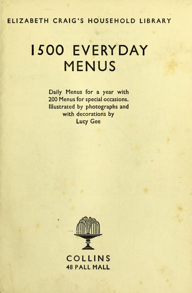 ELIZABETH CRAIG’S HOUSEHOLD LIBRARY 1500 EVERYDAY MENUS Daily Menus for a year with 200 Menus for special occasions. Illustrated by photographs and with decorations by Lucy Gee COLLINS 48 PALL MALL