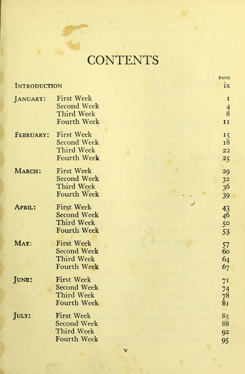 CONTENTS PAGE Introduction ix January: First Week i Second Week 4 Third Week 8 Fourth Week ii February: First Week 15 Second Week 18 Third Week 22 Fourth Week 25 March: First Week 29 Second Week 32 Third Week 36 Fourth Week 39 April: First Week J 43 Second Week 46 Third Week 5° Fourth Week 53 May: First Week 57 Second Week 60 Third Week 64 Fourth Week 67 June: First Week 71 Second Week 74 Third Week 78 Fourth Week 81 July: First Week 85 Second Week 88 Third Week 92 Fourth Week 95