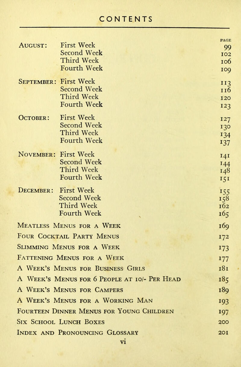 PAGE August: First Week 99 Second Week 102 Third Week 106 Fourth Week 109 September: First Week 113 Second Week 116 Third Week 120 Fourth Week 123 October: First Week 127 Second Week 130 Third Week 134 Fourth Week 137 November: First Week 141 Second Week 144 Third Week 148 Fourth Week 151 December: First Week 155 Second Week 158 Third Week 162 Fourth Week 165 Meatless Menus for a Week 169 Four Cocktail Party Menus 172 Slimming Menus for a Week 173 Fattening Menus for a Week 177 A Week’s Menus for Business Girls 181 A Week’s Menus for 6 People at 10/- Per Head 185 A Week’s Menus for Campers 189 A Week’s Menus for a Working Man 193 Fourteen Dinner Menus for Young Children 197 Six School Lunch Boxes 200 Index and Pronouncing Glossary 201