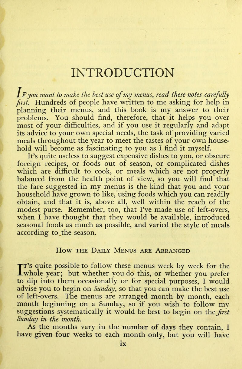 INTRODUCTION i F you want to make the best use of my menus, read these notes carefully first. Hundreds of people have written to me asking for help in planning their menus, and this book is my answer to their problems. You should find, therefore, that it helps you over most of your difficulties, and if you use it regularly and adapt its advice to your own special needs, the task of providing varied meals throughout the year to meet the tastes of your own house- hold will become as fascinating to you as I find it myself. It’s quite useless to suggest expensive dishes to you, or obscure foreign recipes, or foods out of season, or complicated dishes which are difficult to cook, or meals which are not properly balanced from the health point of view, so you will find that the fare suggested in my menus is the kind that you and your household have grown to like, using foods which you can readily obtain, and that it is, above all, well within the reach of the modest purse. Remember, too, that I’ve made use of left-overs, when I have thought that they would be available, introduced seasonal foods as much as possible, and varied the style of meals according to^the season. How the Daily Menus are Arranged It’s quite possible to follow these menus week by week for the whole year; but whether you do this, or whether you prefer to dip into them occasionally or for special purposes, I would advise you to begin on Sunday, so that you can make the best use of left-overs. The menus are arranged month by month, each month beginning on a Sunday, so if you wish to follow mv suggestions systematically it would be best to begin on the first Sunday in the month. As the months vary in the number of days they contain, I have given four weeks to each month only, but you will have