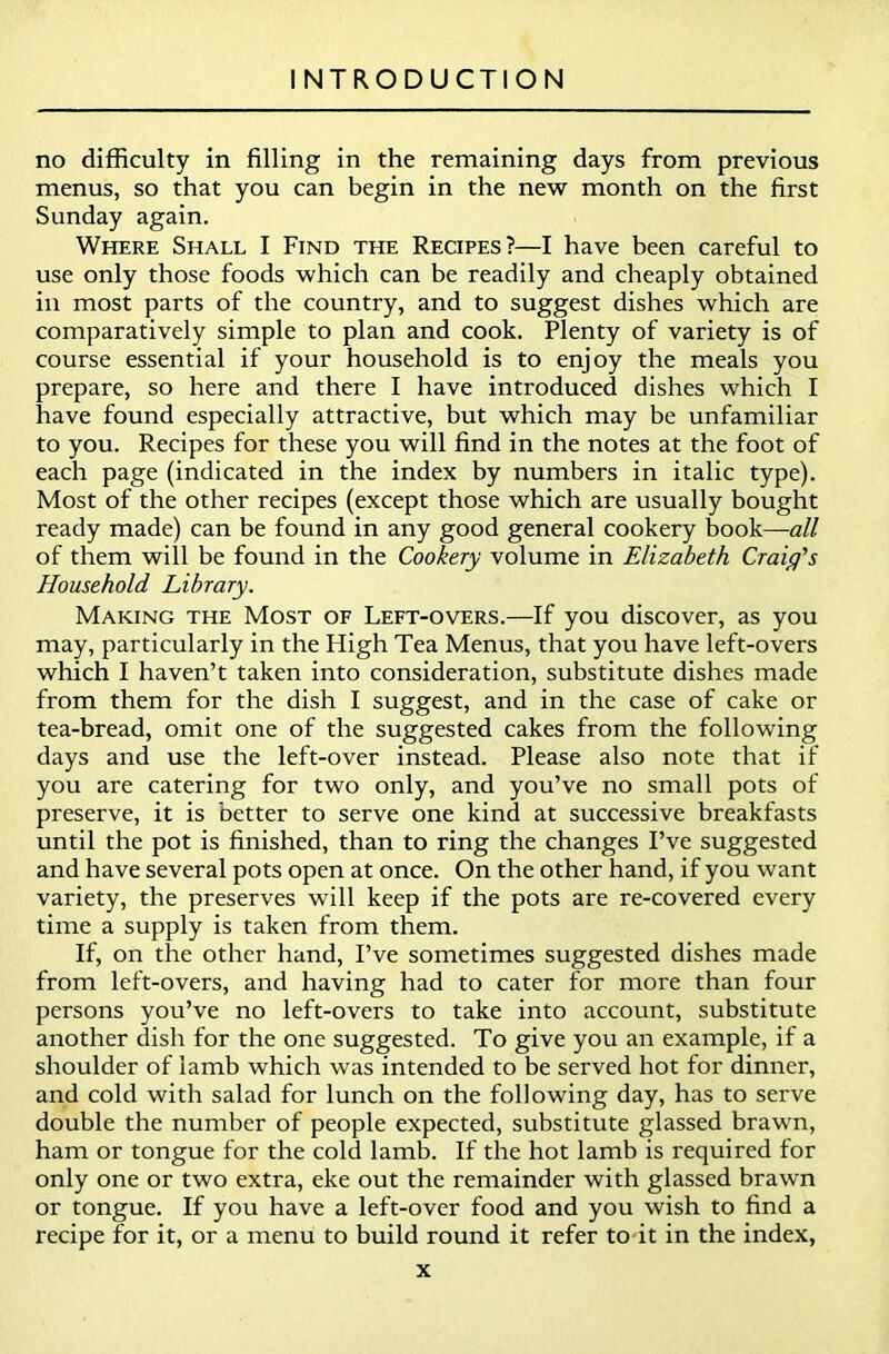 no difficulty in filling in the remaining days from previous menus, so that you can begin in the new month on the first Sunday again. Where Shall I Find the Recipes?—I have been careful to use only those foods which can be readily and cheaply obtained in most parts of the country, and to suggest dishes which are comparatively simple to plan and cook. Plenty of variety is of course essential if your household is to enjoy the meals you prepare, so here and there I have introduced dishes which I have found especially attractive, but which may be unfamiliar to you. Recipes for these you will find in the notes at the foot of each page (indicated in the index by numbers in italic type). Most of the other recipes (except those which are usually bought ready made) can be found in any good general cookery book—all of them will be found in the Cookery volume in Elizabeth Craig's Household Library. Making the Most of Left-overs.—If you discover, as you may, particularly in the High Tea Menus, that you have left-overs which I haven’t taken into consideration, substitute dishes made from them for the dish I suggest, and in the case of cake or tea-bread, omit one of the suggested cakes from the following days and use the left-over instead. Please also note that if you are catering for two only, and you’ve no small pots of preserve, it is better to serve one kind at successive breakfasts until the pot is finished, than to ring the changes I’ve suggested and have several pots open at once. On the other hand, if you want variety, the preserves will keep if the pots are re-covered every time a supply is taken from them. If, on the other hand, I’ve sometimes suggested dishes made from left-overs, and having had to cater for more than four persons you’ve no left-overs to take into account, substitute another dish for the one suggested. To give you an example, if a shoulder of iamb which was intended to be served hot for dinner, and cold with salad for lunch on the following day, has to serve double the number of people expected, substitute glassed brawn, ham or tongue for the cold lamb. If the hot lamb is required for only one or two extra, eke out the remainder with glassed brawn or tongue. If you have a left-over food and you wish to find a recipe for it, or a menu to build round it refer to it in the index,