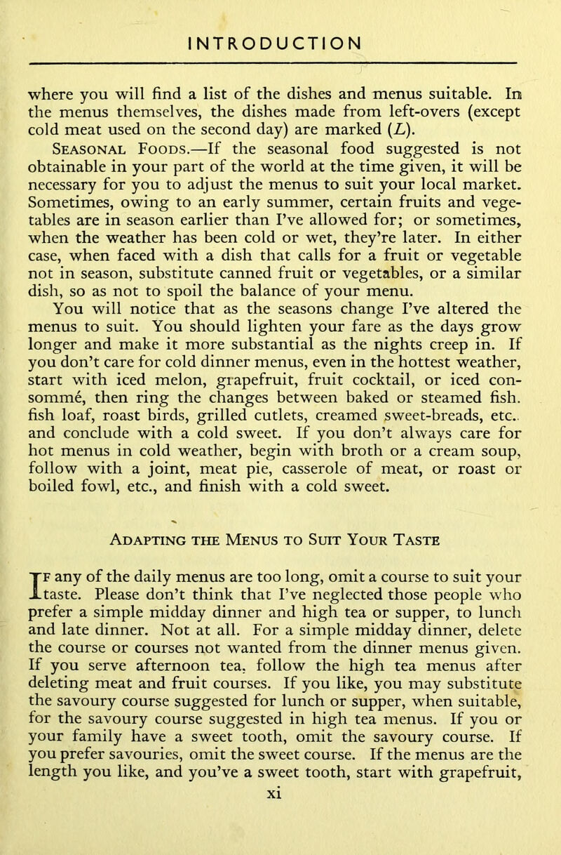 where you will find a list of the dishes and menus suitable. In the menus themselves, the dishes made from left-overs (except cold meat used on the second day) are marked (L). Seasonal Foods.—If the seasonal food suggested is not obtainable in your part of the world at the time given, it will be necessary for you to adjust the menus to suit your local market. Sometimes, owing to an early summer, certain fruits and vege- tables are in season earlier than I’ve allowed for; or sometimes, when the weather has been cold or wet, they’re later. In either case, when faced with a dish that calls for a fruit or vegetable not in season, substitute canned fruit or vegetables, or a similar dish, so as not to spoil the balance of your menu. You will notice that as the seasons change I’ve altered the menus to suit. You should lighten your fare as the days grow longer and make it more substantial as the nights creep in. If you don’t care for cold dinner menus, even in the hottest weather, start with iced melon, grapefruit, fruit cocktail, or iced con- somme, then ring the changes between baked or steamed fish, fish loaf, roast birds, grilled cutlets, creamed sweet-breads, etc., and conclude with a cold sweet. If you don’t always care for hot menus in cold weather, begin with broth or a cream soup, follow with a joint, meat pie, casserole of meat, or roast or boiled fowl, etc., and finish with a cold sweet. Adapting the Menus to Suit Your Taste If any of the daily menus are too long, omit a course to suit your taste. Please don’t think that I’ve neglected those people who prefer a simple midday dinner and high tea or supper, to lunch and late dinner. Not at all. For a simple midday dinner, delete the course or courses not wanted from the dinner menus given. If you serve afternoon tea. follow the high tea menus after deleting meat and fruit courses. If you like, you may substitute the savoury course suggested for lunch or supper, when suitable, for the savoury course suggested in high tea menus. If you or your family have a sweet tooth, omit the savoury course. If you prefer savouries, omit the sweet course. If the menus are the length you like, and you’ve a sweet tooth, start with grapefruit,