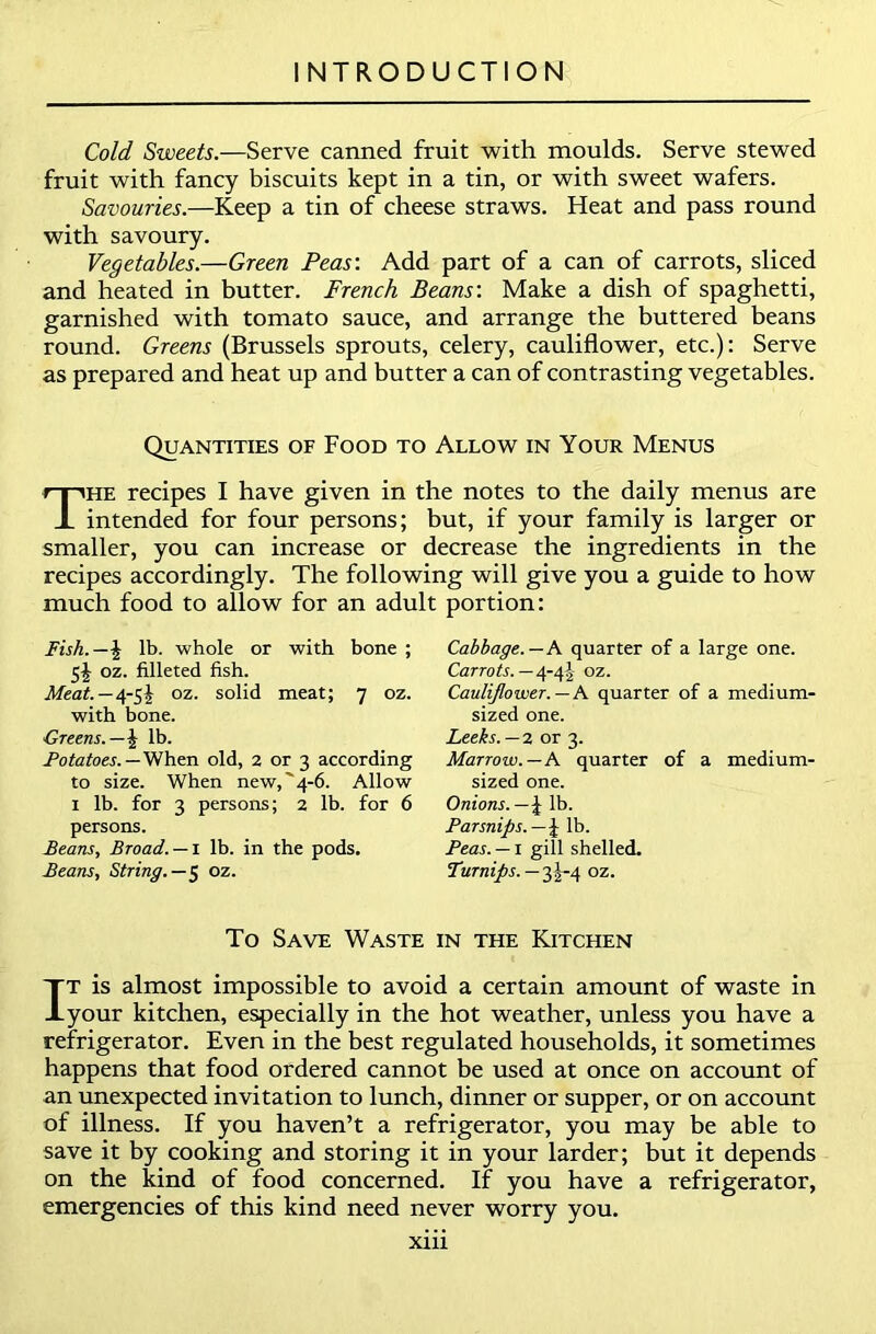 Cold Sweets.—Serve canned fruit with moulds. Serve stewed fruit with fancy biscuits kept in a tin, or with sweet wafers. Savouries.—Keep a tin of cheese straws. Heat and pass round with savoury. Vegetables.—Green Peas'. Add part of a can of carrots, sliced and heated in butter. French Beans'. Make a dish of spaghetti, garnished with tomato sauce, and arrange the buttered beans round. Greens (Brussels sprouts, celery, cauliflower, etc.): Serve as prepared and heat up and butter a can of contrasting vegetables. Quantities of Food to Allow in Your Menus The recipes I have given in the notes to the daily menus are intended for four persons; but, if your family is larger or smaller, you can increase or decrease the ingredients in the recipes accordingly. The following will give you a guide to how much food to allow for an adult portion: Fish.—\ lb. whole or with bone ; 5^ oz. filleted fish. Meat.—4-5^ oz. solid meat; 7 oz. with bone. Greens.—\ lb. Potatoes.— When old, 2 or 3 according to size. When new,'4-6. Allow 1 lb. for 3 persons; 2 lb. for 6 persons. Beans, Broad. — 1 lb. in the pods. Beans, String.—$ oz. Cabbage.— A quarter of a large one. Carrots. —4-4?,- oz. Cauliflower. — A quarter of a medium- sized one. Leeks.—2 or 3. Marrow.—A quarter of a medium- sized one. Onions. — £ lb. Parsnips. —\ lb. Peas. — 1 gill shelled. Turnips. — 3^-4 oz. To Save Waste in the Kitchen It is almost impossible to avoid a certain amount of waste in your kitchen, especially in the hot weather, unless you have a refrigerator. Even in the best regulated households, it sometimes happens that food ordered cannot be used at once on account of an unexpected invitation to lunch, dinner or supper, or on account of illness. If you haven’t a refrigerator, you may be able to save it by cooking and storing it in your larder; but it depends on the kind of food concerned. If you have a refrigerator, emergencies of this kind need never worry you.