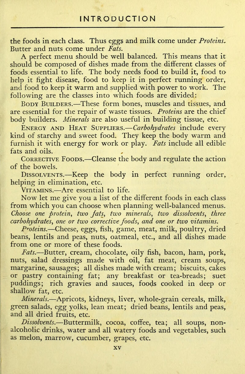 the foods in each class. Thus eggs and milk come under Proteins„ Butter and nuts come under Fats. A perfect menu should be well balanced. This means that it should be composed of dishes made from the different classes of foods essential to life. The body needs food to build it, food to help it fight disease, food to keep it in perfect running order, and food to keep it warm and supplied with power to work. The following are the classes into which foods are divided: Body Builders.—These form bones, muscles and tissues, and are essential for the repair of waste tissues. Proteins are the chief body builders. Minerals are also useful in building tissue, etc. Energy and Heat Suppliers .—Carbohydrates include every kind of starchy and sweet food. They keep the body warm and furnish it with energy for work or play. Fats include all edible fats and oils. Corrective Foods.—Cleanse the body and regulate the action of the bowels. Dissolvents.—Keep the body in perfect running order, helping in elimination, etc. Vitamins.-—Are essential to life. Now let me give you a list of the different foods in each class from which you can choose when planning well-balanced menus. Choose one protein, two fats, two minerals, two dissolvents, three carbohydrates, one or two corrective foods, and one or two vitamins. Proteins.—Cheese, eggs, fish, game, meat, milk, poultry, dried beans, lentils and peas, nuts, oatmeal, etc., and all dishes made from one or more of these foods. Fats.—Butter, cream, chocolate, oily fish, bacon, ham, pork, nuts, salad dressings made with oil, fat meat, cream soups, margarine, sausages; all dishes made with cream; biscuits, cakes or pastry containing fat; any breakfast or tea-breads; suet puddings; rich gravies and sauces, foods cooked in deep or shallow fat, etc. Minerals.—Apricots, kidneys, liver, whole-grain cereals, milk, green salads, egg yolks, lean meat; dried beans, lentils and peas, and all dried fruits, etc. Dissolvents.—Buttermilk, cocoa, coffee, tea; all soups, non- alcoholic drinks, water and all watery foods and vegetables, such as melon, marrow, cucumber, grapes, etc.