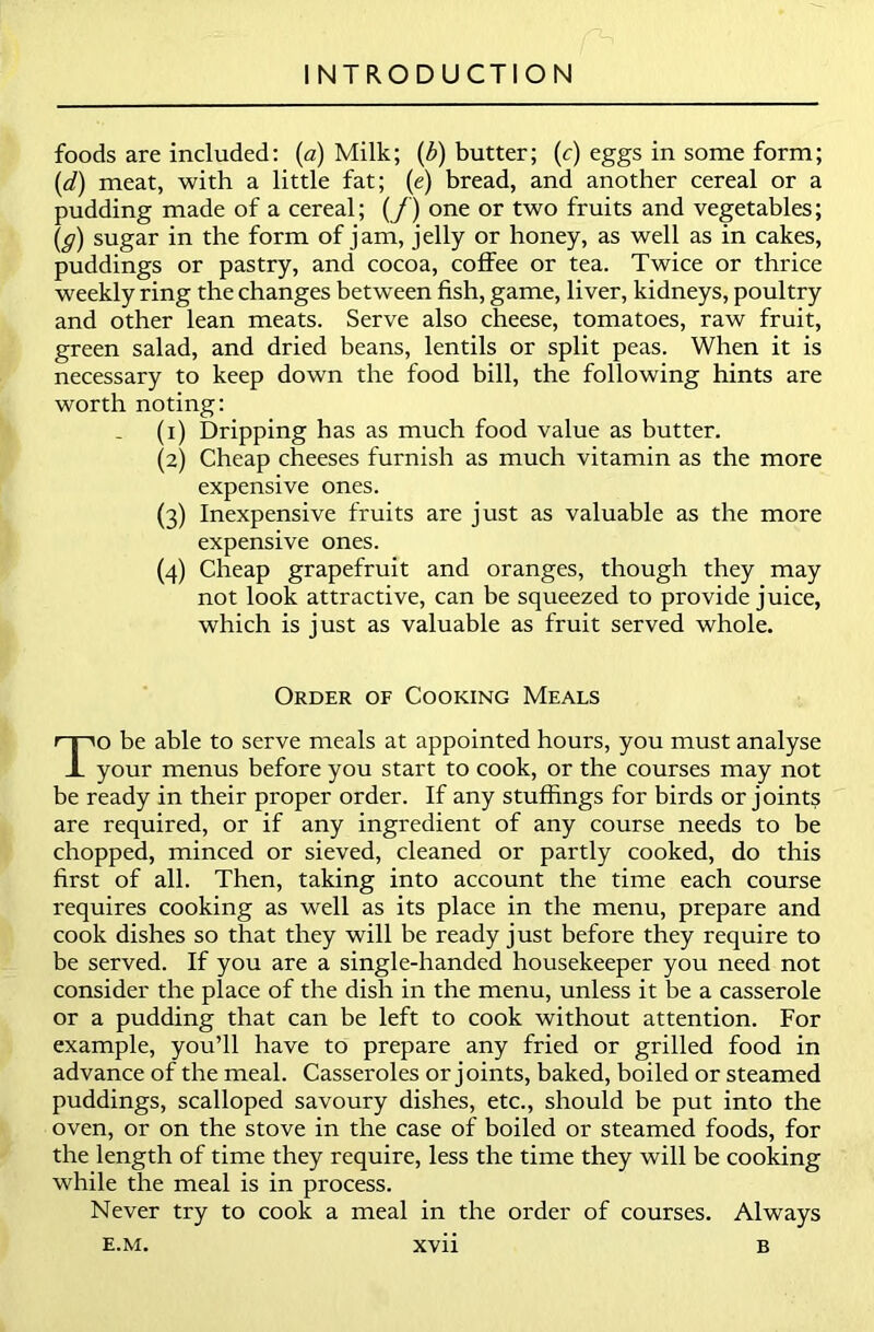 foods are included: (a) Milk; (b) butter; (c) eggs in some form; (d) meat, with a little fat; (e) bread, and another cereal or a pudding made of a cereal; (/') one or two fruits and vegetables; (ff) sugar in the form of jam, jelly or honey, as well as in cakes, puddings or pastry, and cocoa, coffee or tea. Twice or thrice weekly ring the changes between fish, game, liver, kidneys, poultry and other lean meats. Serve also cheese, tomatoes, raw fruit, green salad, and dried beans, lentils or split peas. When it is necessary to keep down the food bill, the following hints are worth noting: (1) Dripping has as much food value as butter. (2) Cheap cheeses furnish as much vitamin as the more expensive ones. (3) Inexpensive fruits are just as valuable as the more expensive ones. (4) Cheap grapefruit and oranges, though they may not look attractive, can be squeezed to provide juice, which is just as valuable as fruit served whole. Order of Cooking Meals To be able to serve meals at appointed hours, you must analyse your menus before you start to cook, or the courses may not be ready in their proper order. If any stuffings for birds or joints are required, or if any ingredient of any course needs to be chopped, minced or sieved, cleaned or partly cooked, do this first of all. Then, taking into account the time each course requires cooking as well as its place in the menu, prepare and cook dishes so that they will be ready just before they require to be served. If you are a single-handed housekeeper you need not consider the place of the dish in the menu, unless it be a casserole or a pudding that can be left to cook without attention. For example, you’ll have to prepare any fried or grilled food in advance of the meal. Casseroles or joints, baked, boiled or steamed puddings, scalloped savoury dishes, etc., should be put into the oven, or on the stove in the case of boiled or steamed foods, for the length of time they require, less the time they will be cooking while the meal is in process. Never try to cook a meal in the order of courses. Always