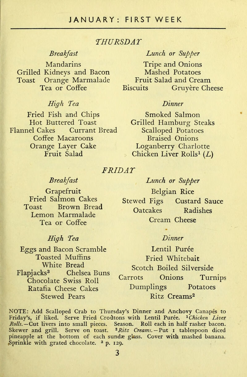 THURSDAY Breakfast Mandarins Grilled Kidneys and Bacon Toast Orange Marmalade Tea or Coffee High Tea Fried Fish and Chips Hot Buttered Toast Flannel Cakes Currant Bread Coffee Macaroons Orange Layer Cake Fruit Salad Lunch or Supper Tripe and Onions Mashed Potatoes Fruit Salad and Cream Biscuits Gruyere Cheese Dinner Smoked Salmon Grilled Hamburg Steaks Scalloped Potatoes Braised Onions Loganberry Charlotte Chicken Liver Rolls1 (L) FRIDAY Breakfast Grapefruit Fried Salmon Cakes Toast Brown Bread Lemon Marmalade Tea or Coffee High Tea Eggs and Bacon Scramble Toasted Muffins White Bread Flapjacks3 Chelsea Buns Chocolate Swiss Roll Ratafia Cheese Cakes Stewed Pears Lunch or Supper Belgian Rice Stewed Figs Custard Sauce Oatcakes Radishes Cream Cheese Dinner Lentil Puree Fried Whitebait Scotch Boiled Silverside Carrots Onions Turnips Dumplings Potatoes Ritz Creams2 NOTE: Add Scalloped Crab to Thursday’s Dinner and Anchovy Canapes to Friday’s, if liked. Serve Fried Crodtons with Lentil Puree. 1Chicken Liver Rolls. — Cut livers into small pieces. Season. Roll each in half rasher bacon. Skewer and grill. Serve on toast. 2Ritz Creams. — Put i tablespoon diced pineapple at the bottom of each sundae glass. Cover with mashed banana. ^Sprinkle with grated chocolate. 3 p. 129.