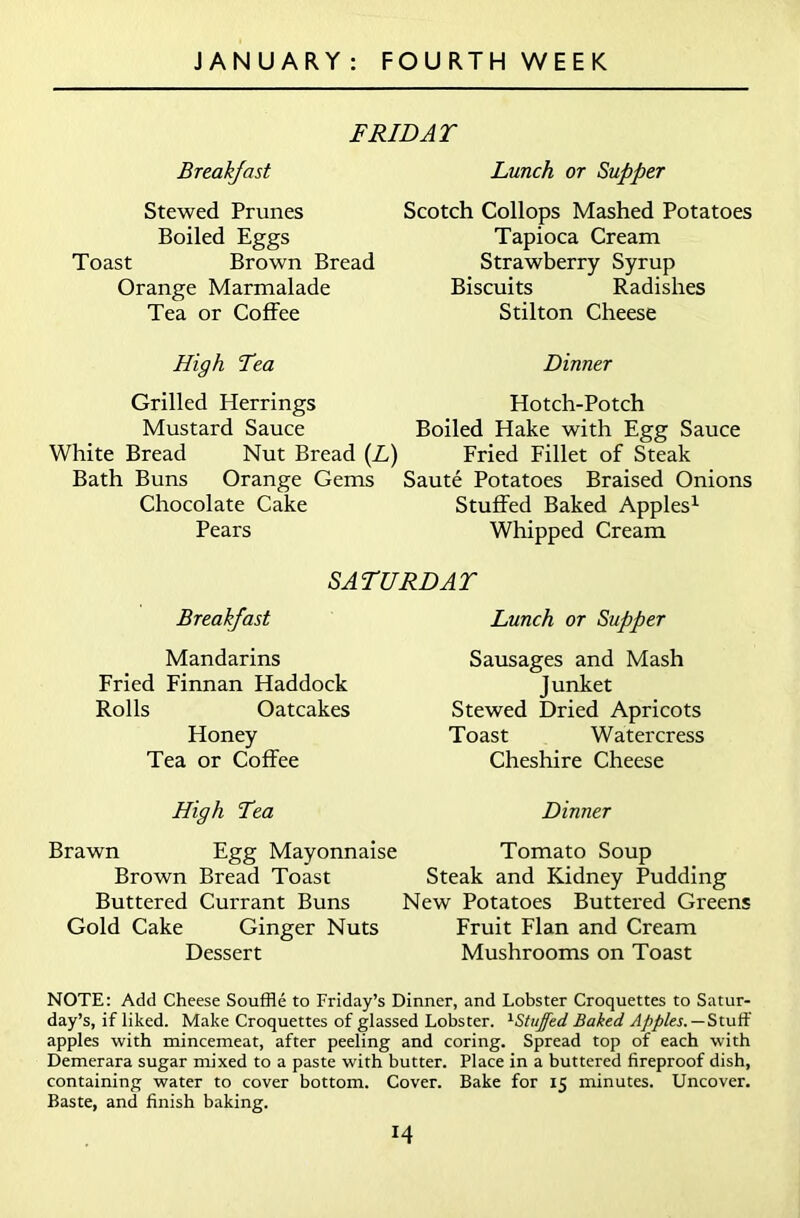 F RID AT Breakfast Lunch or Supper Stewed Prunes Boiled Eggs Toast Brown Bread Orange Marmalade Tea or Coffee Scotch Collops Mashed Potatoes Tapioca Cream Strawberry Syrup Biscuits Radishes Stilton Cheese High Tea Dinner Grilled Herrings Hotch-Potch Mustard Sauce Boiled Hake with Egg Sauce White Bread Nut Bread (L) Fried Fillet of Steak Bath Buns Orange Gems Saute Potatoes Braised Onions Chocolate Cake Stuffed Baked Apples1 Pears Whipped Cream SATURDAT Breakfast Lunch or Supper Mandarins Fried Finnan Haddock Rolls Oatcakes Honey Tea or Coffee Sausages and Mash Junket Stewed Dried Apricots Toast Watercress Cheshire Cheese High Tea Dinner Brawn Egg Mayonnaise Tomato Soup Brown Bread Toast Steak and Kidney Pudding Buttered Currant Buns New Potatoes Buttered Greens Gold Cake Ginger Nuts Fruit Flan and Cream Dessert Mushrooms on Toast NOTE: Add Cheese Souffle to Friday’s Dinner, and Lobster Croquettes to Satur- day’s, if liked. Make Croquettes of glassed Lobster. 1StuJfed Baked Apples. — Stuff apples with mincemeat, after peeling and coring. Spread top of each with Demerara sugar mixed to a paste with butter. Place in a buttered fireproof dish, containing water to cover bottom. Cover. Bake for 15 minutes. Uncover. Baste, and finish baking. 14