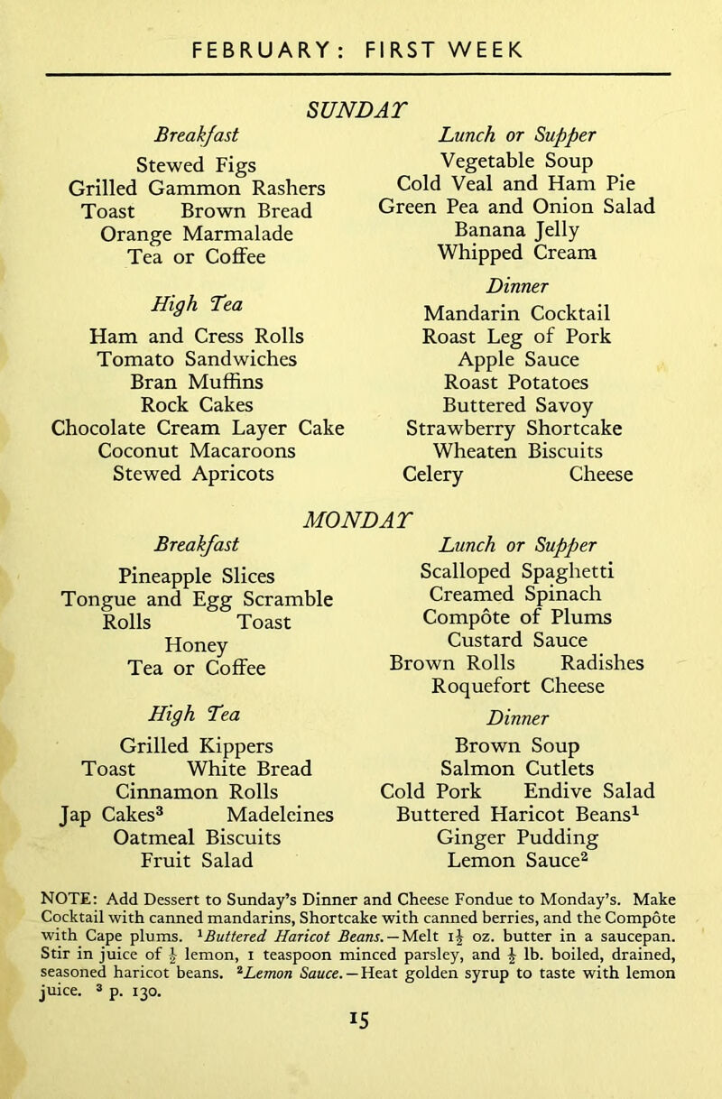 SUNDAT Breakfast Stewed Figs Grilled Gammon Rashers Toast Brown Bread Orange Marmalade Tea or Coffee High Tea Ham and Cress Rolls Tomato Sandwiches Bran Muffins Rock Cakes Chocolate Cream Layer Cake Coconut Macaroons Stewed Apricots Lunch or Supper Vegetable Soup Cold Veal and Ham Pie Green Pea and Onion Salad Banana Jelly Whipped Cream Dinner Mandarin Cocktail Roast Leg of Pork Apple Sauce Roast Potatoes Buttered Savoy Strawberry Shortcake Wheaten Biscuits Celery Cheese MONDAY Breakfast Pineapple Slices Tongue and Egg Scramble Rolls Toast Honey Tea or Coffee High Tea Grilled Kippers Toast White Bread Cinnamon Rolls Jap Cakes3 Madeleines Oatmeal Biscuits Fruit Salad Lunch or Supper Scalloped Spaghetti Creamed Spinach Compote of Plums Custard Sauce Brown Rolls Radishes Roquefort Cheese Dinner Brown Soup Salmon Cutlets Cold Pork Endive Salad Buttered Haricot Beans1 Ginger Pudding Lemon Sauce2 NOTE: Add Dessert to Sunday’s Dinner and Cheese Fondue to Monday’s. Make Cocktail with canned mandarins, Shortcake with canned berries, and the Compote with Cape plums. 1 Buttered Haricot Beans. — Melt i| oz. butter in a saucepan. Stir in juice of £ lemon, i teaspoon minced parsley, and £ lb. boiled, drained, seasoned haricot beans. 2Lemon Sauce. —Heat golden syrup to taste with lemon juice. 3 p. 130.