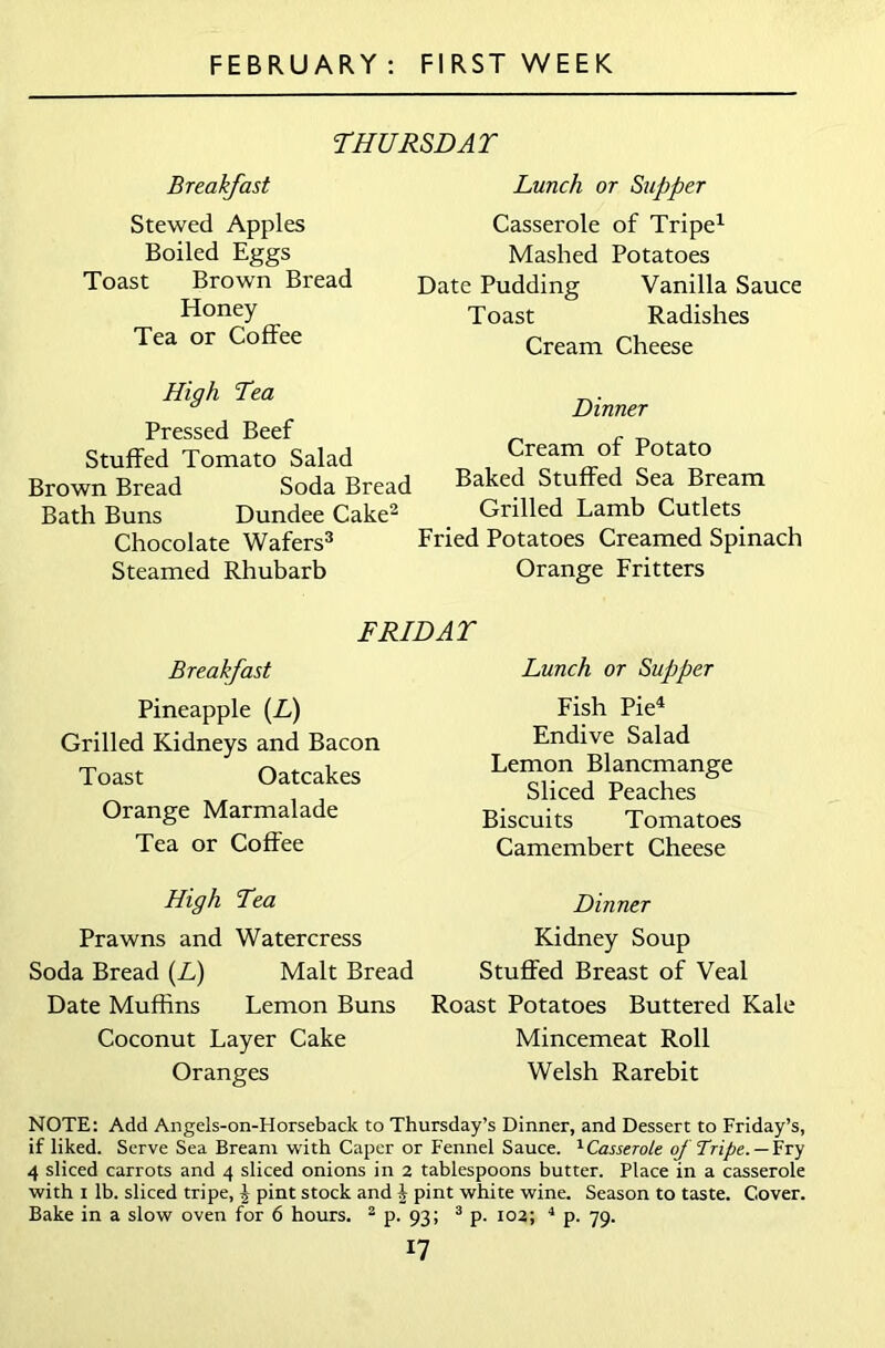 THURSDAY Breakfast Stewed Apples Boiled Eggs Toast Brown Bread Honey Tea or Coffee Lunch or Supper Casserole of Tripe1 Mashed Potatoes Date Pudding Vanilla Sauce Toast Radishes Cream Cheese High Tea Pressed Beef Stuffed Tomato Salad Brown Bread Soda Bread Bath Buns Dundee Cake2 Chocolate Wafers3 Steamed Rhubarb Dinner Cream of Potato Baked Stuffed Sea Bream Grilled Lamb Cutlets Fried Potatoes Creamed Spinach Orange Fritters FRIDAY Breakfast Pineapple (L) Grilled Kidneys and Bacon Toast Oatcakes Orange Marmalade Tea or Coffee High Tea Prawns and Watercress Soda Bread (L) Malt Bread Date Muffins Lemon Buns Roast Potatoes Buttered Kale Coconut Layer Cake Mincemeat Roll Oranges Welsh Rarebit NOTE: Add Angels-on-Horseback to Thursday’s Dinner, and Dessert to Friday’s, if liked. Serve Sea Bream with Caper or Fennel Sauce. 1Casserote of Tripe. —Fry 4 sliced carrots and 4 sliced onions in 2 tablespoons butter. Place in a casserole with 1 lb. sliced tripe, \ pint stock and } pint white wine. Season to taste. Cover. Bake in a slow oven for 6 hours. 2 p. 93; 3 p. 102; 4 p. 79. 17 Lunch or Supper Fish Pie4 Endive Salad Lemon Blancmange Sliced Peaches Biscuits Tomatoes Camembert Cheese Dinner Kidney Soup Stuffed Breast of Veal