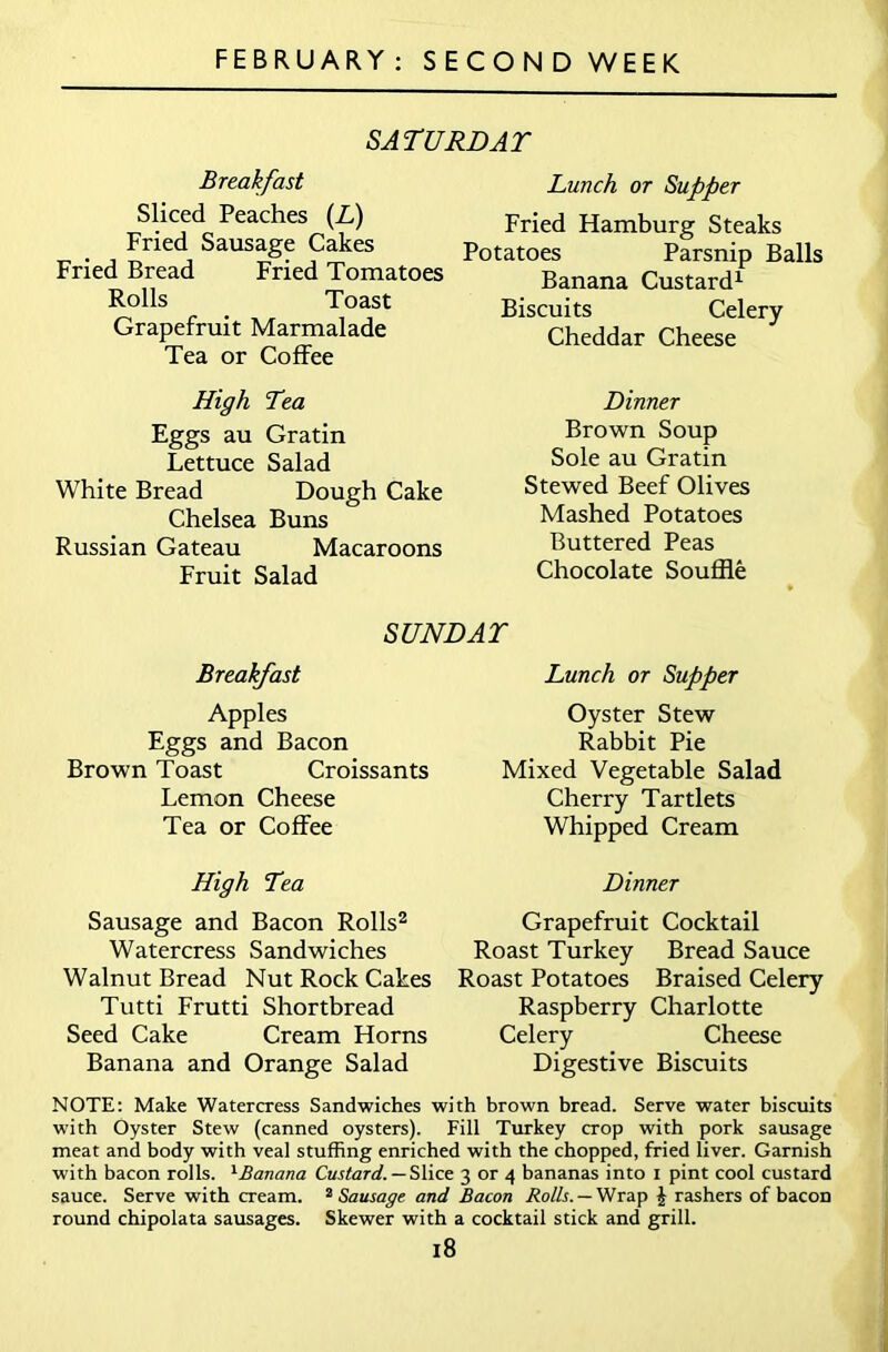 FEBRUARY: SECONDWEEK SATURDAY Breakfast Sliced Peaches (L) Fried Sausage Cakes Fried Bread Fried Tomatoes Rolls Toast Grapefruit Marmalade Tea or Coffee High Tea Eggs au Gratin Lettuce Salad White Bread Dough Cake Chelsea Buns Russian Gateau Macaroons Fruit Salad Lunch or Supper Fried Hamburg Steaks Potatoes Parsnip Balls Banana Custard1 Biscuits Celery Cheddar Cheese Dinner Brown Soup Sole au Gratin Stewed Beef Olives Mashed Potatoes Buttered Peas Chocolate Souffle SUNDAY Breakfast Apples Eggs and Bacon Brown Toast Croissants Lemon Cheese Tea or Coffee High Tea Sausage and Bacon Rolls2 Watercress Sandwiches Walnut Bread Nut Rock Cakes Tutti Frutti Shortbread Seed Cake Cream Horns Banana and Orange Salad Lunch or Supper Oyster Stew Rabbit Pie Mixed Vegetable Salad Cherry Tartlets Whipped Cream Dinner Grapefruit Cocktail Roast Turkey Bread Sauce Roast Potatoes Braised Celery Raspberry Charlotte Celery Cheese Digestive Biscuits NOTE: Make Watercress Sandwiches with brown bread. Serve water biscuits with Oyster Stew (canned oysters). Fill Turkey crop with pork sausage meat and body with veal stuffing enriched with the chopped, fried liver. Garnish with bacon rolls. l£anana Custard. — Slice 3 or 4 bananas into 1 pint cool custard sauce. Serve with cream. 2 Sausage and Bacon Rolls. — Wrap J rashers of bacon round chipolata sausages. Skewer with a cocktail stick and grill.