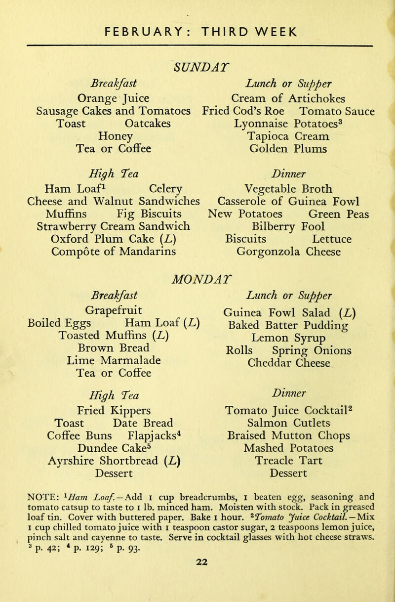 SUNDAY Breakfast Lunch or Supper Orange Juice Cream of Artichokes Sausage Cakes and Tomatoes Fried Cod’s Roe Tomato Sauce Toast Oatcakes Honey Tea or Coffee High Yea Ham Loaf1 Celery Cheese and Walnut Sandwiches Muffins Fig Biscuits Strawberry Cream Sandwich Oxford Plum Cake (L) Compote of Mandarins Lyonnaise Potatoes3 Tapioca Cream Golden Plums Dinner Vegetable Broth Casserole of Guinea Fowl New Potatoes Green Peas Bilberry Fool Biscuits Lettuce Gorgonzola Cheese MONDAY Breakfast Grapefruit Boiled Eggs Ham Loaf (If) Toasted Muffins (L) Brown Bread Lime Marmalade Tea or Coffee Lunch or Supper Guinea Fowl Salad (If) Baked Batter Pudding Lemon Syrup Rolls Spring Onions Cheddar Cheese High Yea Fried Kippers Toast Date Bread Coffee Buns Flapjacks4 Dundee Cake5 Ayrshire Shortbread (If) Dessert Dinner Tomato Juice Cocktail2 Salmon Cutlets Braised Mutton Chops Mashed Potatoes Treacle Tart Dessert NOTE: xHam Loaf. — Add i cup breadcrumbs, i beaten egg, seasoning and tomato catsup to taste to i lb. minced ham. Moisten with stock. Pack in greased loaf tin. Cover with buttered paper. Bake I hour. 2Tomato Juice Cocktail. — Mix i cup chilled tomato juice with i teaspoon castor sugar, 2 teaspoons lemon juice, pinch salt and cayenne to taste. Serve in cocktail glasses with hot cheese straws. 3 p. 42; 4 p. 129; 6 p. 93.