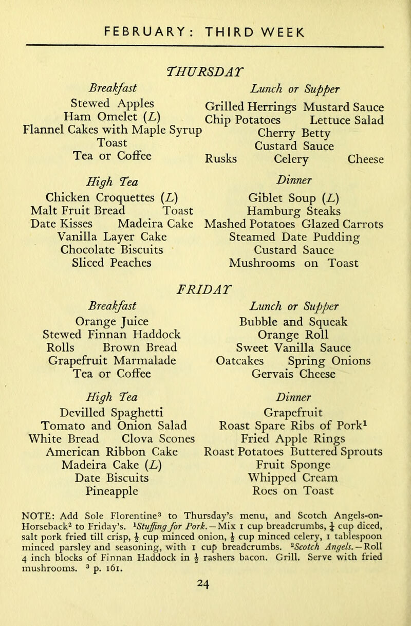 THURSDAT Breakfast Stewed Apples Ham Omelet (L) Flannel Cakes with Maple Syrup Toast Tea or Coffee Lunch or Supper Grilled Herrings Mustard Sauce Chip Potatoes Lettuce Salad Cherry Betty Custard Sauce Rusks Celery Cheese High Tea Chicken Croquettes (L) Malt Fruit Bread Toast Date Kisses Madeira Cake Vanilla Layer Cake Chocolate Biscuits Sliced Peaches Dinner Giblet Soup (L) Hamburg Steaks Mashed Potatoes Glazed Carrots Steamed Date Pudding Custard Sauce Mushrooms on Toast F RID AT Breakfast Orange Juice Stewed Finnan Haddock Rolls Brown Bread Grapefruit Marmalade Tea or Coffee High Tea Devilled Spaghetti Tomato and Onion Salad White Bread Clova Scones American Ribbon Cake Madeira Cake (L) Date Biscuits Pineapple Lunch or Supper Bubble and Squeak Orange Roll Sweet Vanilla Sauce Oatcakes Spring Onions Gervais Cheese Dinner Grapefruit Roast Spare Ribs of Pork1 Fried Apple Rings Roast Potatoes Buttered Sprouts Fruit Sponge Whipped Cream Roes on Toast NOTE: Add Sole Florentine3 to Thursday’s menu, and Scotch Angels-on- Horseback2 to Friday’s. 1StuJfing for Pork. — Mix I cup breadcrumbs, J cup diced, salt pork fried till crisp, £ cup minced onion, J cup minced celery, i tablespoon minced parsley and seasoning, with x cup breadcrumbs. 2Scotch Angels. — Roll 4 inch blocks of Finnan Haddock in J rashers bacon. Grill. Serve with fried mushrooms. 3 p. 161.