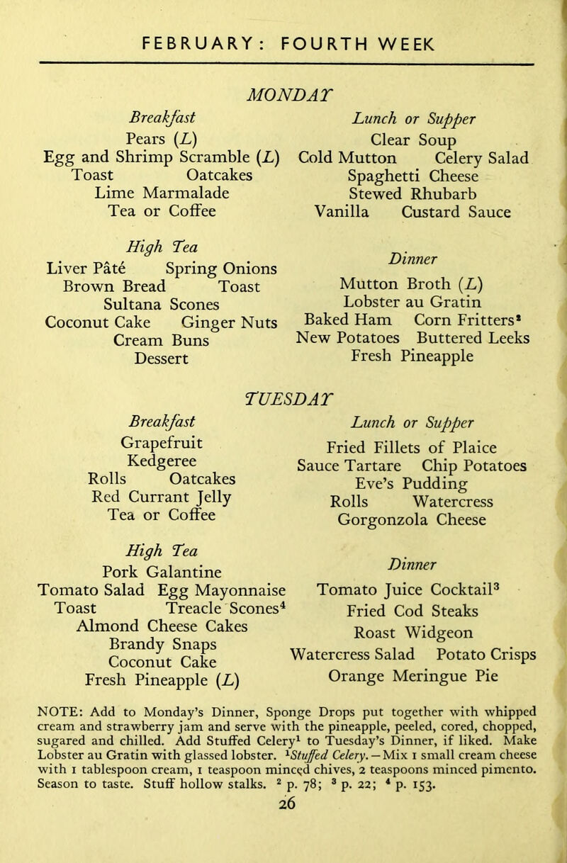 MONDAY Breakfast Pears {L) Egg and Shrimp Scramble (L) Toast Oatcakes Lime Marmalade Tea or Coffee High Tea Liver Pate Spring Onions Brown Bread Toast Sultana Scones Coconut Cake Ginger Nuts Cream Buns Dessert Lunch or Supper Clear Soup Cold Mutton Celery Salad Spaghetti Cheese Stewed Rhubarb Vanilla Custard Sauce Dinner Mutton Broth (L) Lobster au Gratin Baked Ham Corn Fritters* New Potatoes Buttered Leeks Fresh Pineapple TUESDAY Breakfast Grapefruit Kedgeree Rolls Oatcakes Red Currant Jelly Tea or Coffee High Tea Pork Galantine Tomato Salad Egg Mayonnaise Toast Treacle Scones4 Almond Cheese Cakes Brandy Snaps Coconut Cake Fresh Pineapple (L) Lunch or Supper Fried Fillets of Plaice Sauce Tartare Chip Potatoes Eve’s Pudding Rolls Watercress Gorgonzola Cheese Dinner Tomato Juice Cocktail3 Fried Cod Steaks Roast Widgeon Watercress Salad Potato Crisps Orange Meringue Pie NOTE: Add to Monday’s Dinner, Sponge Drops put together with whipped cream and strawberry jam and serve with the pineapple, peeled, cored, chopped, sugared and chilled. Add Stuffed Celery1 to Tuesday’s Dinner, if liked. Make Lobster au Gratin with glassed lobster. 1Stuffed Celery. — Mix i small cream cheese with i tablespoon cream, i teaspoon minced chives, 2 teaspoons minced pimento. Season to taste. Stuff hollow stalks. 2 p. 78; 3 p. 22; 4 p. 153.