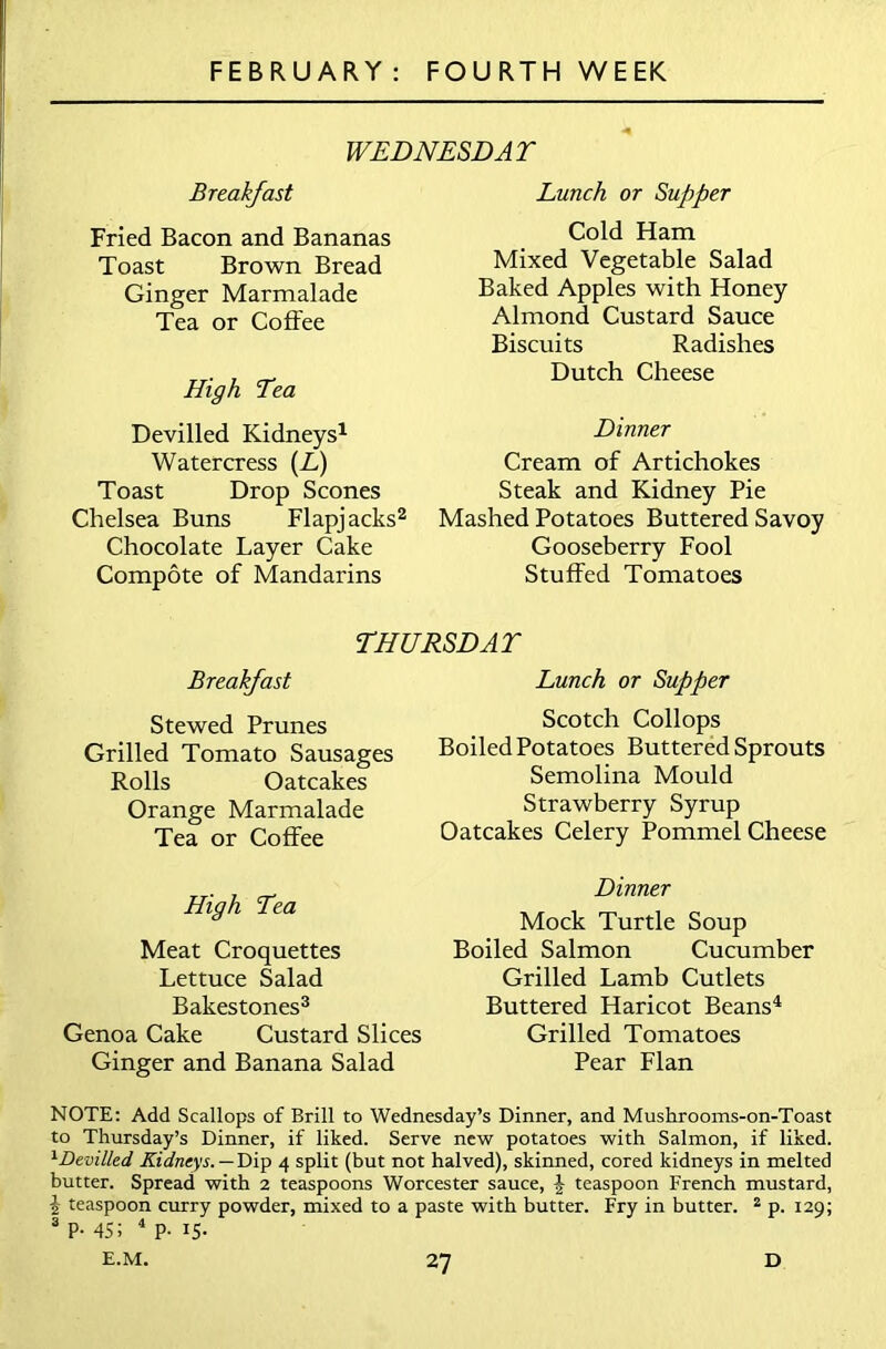 WEDNESDAY Breakfast Fried Bacon and Bananas Toast Brown Bread Ginger Marmalade Tea or Coffee High Yea Devilled Kidneys1 Watercress (L) Toast Drop Scones Chelsea Buns Flapjacks2 Chocolate Layer Cake Compote of Mandarins Lunch or Supper Cold Ham Mixed Vegetable Salad Baked Apples with Honey Almond Custard Sauce Biscuits Radishes Dutch Cheese Dinner Cream of Artichokes Steak and Kidney Pie Mashed Potatoes Buttered Savoy Gooseberry Fool Stuffed Tomatoes THURSDAY Breakfast Stewed Prunes Grilled Tomato Sausages Rolls Oatcakes Orange Marmalade Tea or Coffee Lunch or Supper Scotch Collops Boiled Potatoes Buttered Sprouts Semolina Mould Strawberry Syrup Oatcakes Celery Pommel Cheese High Tea Meat Croquettes Lettuce Salad Bakestones3 Genoa Cake Custard Slices Ginger and Banana Salad Dinner Mock Turtle Soup Boiled Salmon Cucumber Grilled Lamb Cutlets Buttered Haricot Beans4 Grilled Tomatoes Pear Flan NOTE: Add Scallops of Brill to Wednesday’s Dinner, and Mushrooms-on-Toast to Thursday’s Dinner, if liked. Serve new potatoes with Salmon, if liked. 1 Devilled Kidneys. — Dip 4 split (but not halved), skinned, cored kidneys in melted butter. Spread with 2 teaspoons Worcester sauce, £ teaspoon French mustard, i teaspoon curry powder, mixed to a paste with butter. Fry in butter. 2 p. 129; 3 P- 45; 4 P- IS-