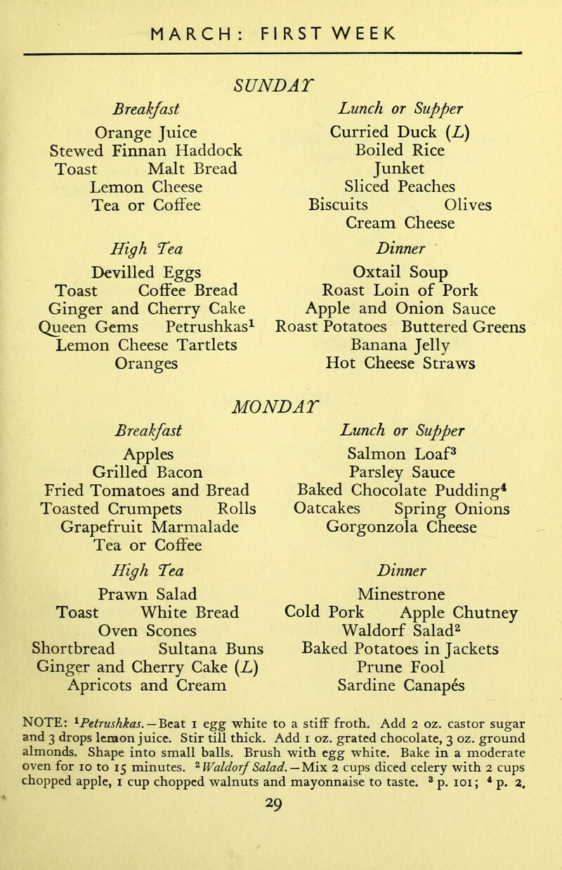 SUNDAT Breakfast Orange Juice Stewed Finnan Haddock Toast Malt Bread Lemon Cheese Tea or Coffee High Tea Devilled Eggs Toast Coffee Bread Ginger and Cherry Cake Queen Gems Petrushkas1 Lemon Cheese Tartlets Oranges Lunch or Supper Curried Duck (L) Boiled Rice Junket Sliced Peaches Biscuits Olives Cream Cheese Dinner Oxtail Soup Roast Loin of Pork Apple and Onion Sauce Roast Potatoes Buttered Greens Banana Jelly Hot Cheese Straws MONDAY Breakfast Apples Grilled Bacon Fried Tomatoes and Bread Toasted Crumpets Rolls Grapefruit Marmalade Tea or Coffee High Tea Prawn Salad Toast White Bread Oven Scones Shortbread Sultana Buns Ginger and Cherry Cake (L) Apricots and Cream Lunch or Supper Salmon Loaf3 Parsley Sauce Baked Chocolate Pudding4 Oatcakes Spring Onions Gorgonzola Cheese Dinner Minestrone Cold Pork Apple Chutney Waldorf Salad2 Baked Potatoes in Jackets Prune Fool Sardine Canapes NOTE: 1Petrushkas. — Beat i egg white to a stiff froth. Add 2 oz. castor sugar and 3 drops lemon juice. Stir till thick. Add 1 oz. grated chocolate, 3 oz. ground almonds. Shape into small balls. Brush with egg white. Bake in a moderate oven for 10 to 15 minutes. 2 Waldorf Salad. — Mix 2 cups diced celery with 2 cups chopped apple, 1 cup chopped walnuts and mayonnaise to taste. 3 p. 101; 4 p. 2.
