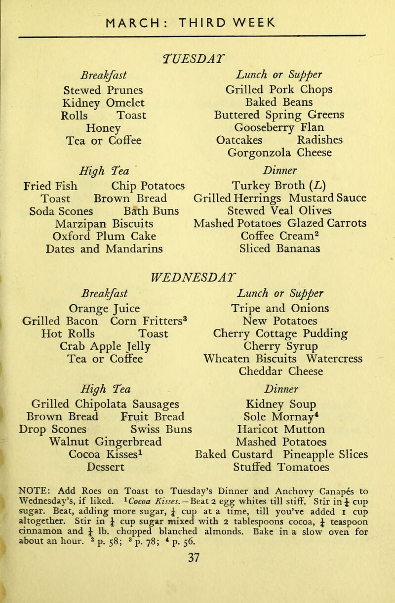 TUESDAY Breakfast Stewed Prunes Kidney Omelet Rolls Toast Honey Tea or Coffee High Tea Fried Fish Chip Potatoes Toast Brown Bread Soda Scones Bath Buns Marzipan Biscuits Oxford Plum Cake Dates and Mandarins Lunch or Supper Grilled Pork Chops Baked Beans Buttered Spring Greens Gooseberry Flan Oatcakes Radishes Gorgonzola Cheese Dinner Turkey Broth (L) Grilled Herrings Mustard Sauce Stewed Veal Olives Mashed Potatoes Glazed Carrots Coffee Cream2 Sliced Bananas WEDNESDAY Breakfast Orange Juice Grilled Bacon Corn Fritters3 Hot Rolls Toast Crab Apple Jelly Tea or Coffee High Tea Grilled Chipolata Sausages Brown Bread Fruit Bread Drop Scones Swiss Buns Walnut Gingerbread Cocoa Kisses1 Dessert Lunch or Supper Tripe and Onions New Potatoes Cherry Cottage Pudding Cherry Syrup Wheaten Biscuits Watercress Cheddar Cheese Dinner Kidney Soup Sole Mornay4 Haricot Mutton Mashed Potatoes Baked Custard Pineapple Slices Stuffed Tomatoes NOTE: Add Roes on Toast to Tuesday’s Dinner and Anchovy Canapes to Wednesday’s, if liked. 1Cocoa Kisses. — Beat 2 egg whites till stiff. Stir in J cup sugar. Beat, adding more sugar, J cup at a time, till you’ve added 1 cup altogether. Stir in J cup sugar mixed with 2 tablespoons cocoa, J teaspoon cinnamon and J lb. chopped blanched almonds. Bake in a slow oven for about an hour. 2 p. 58; 3 p. 78; 4 p. 56.