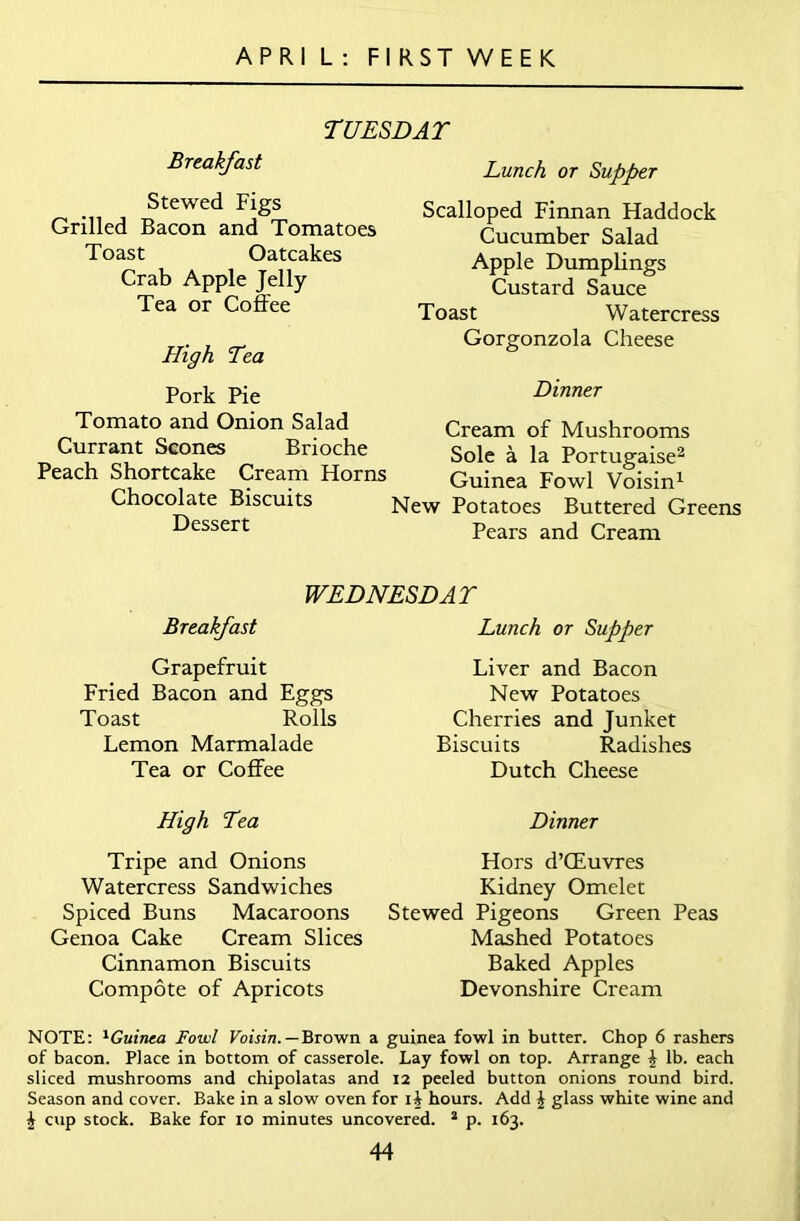 A P R I L : FIRST WEEK TUESDAY Breakfast Stewed Figs Grilled Bacon and Tomatoes Toast Oatcakes Crab Apple Jelly Tea or Coffee High Tea Pork Pie Tomato and Onion Salad Currant Scones Brioche Peach Shortcake Cream Horns Chocolate Biscuits Dessert Lunch or Supper Scalloped Finnan Haddock Cucumber Salad Apple Dumplings Custard Sauce Toast Watercress Gorgonzola Cheese Dinner Cream of Mushrooms Sole a la Portugaise2 Guinea Fowl Voisin1 rw Potatoes Buttered Greens Pears and Cream WEDNESDAY Breakfast Lunch or Supper Grapefruit Fried Bacon and Eggs Toast Rolls Lemon Marmalade Tea or Coffee Liver and Bacon New Potatoes Cherries and Junket Biscuits Radishes Dutch Cheese High Tea Tripe and Onions Watercress Sandwiches Spiced Buns Macaroons Genoa Cake Cream Slices Cinnamon Biscuits Compote of Apricots Dinner Hors d’CEuvres Kidney Omelet Stewed Pigeons Green Peas Mashed Potatoes Baked Apples Devonshire Cream NOTE: lGuinea Fowl Voisin. — Brown a guinea fowl in butter. Chop 6 rashers of bacon. Place in bottom of casserole. Lay fowl on top. Arrange | lb. each sliced mushrooms and chipolatas and 12 peeled button onions round bird. Season and cover. Bake in a slow oven for lb hours. Add \ glass white wine and £ cup stock. Bake for 10 minutes uncovered. 2 p. 163.