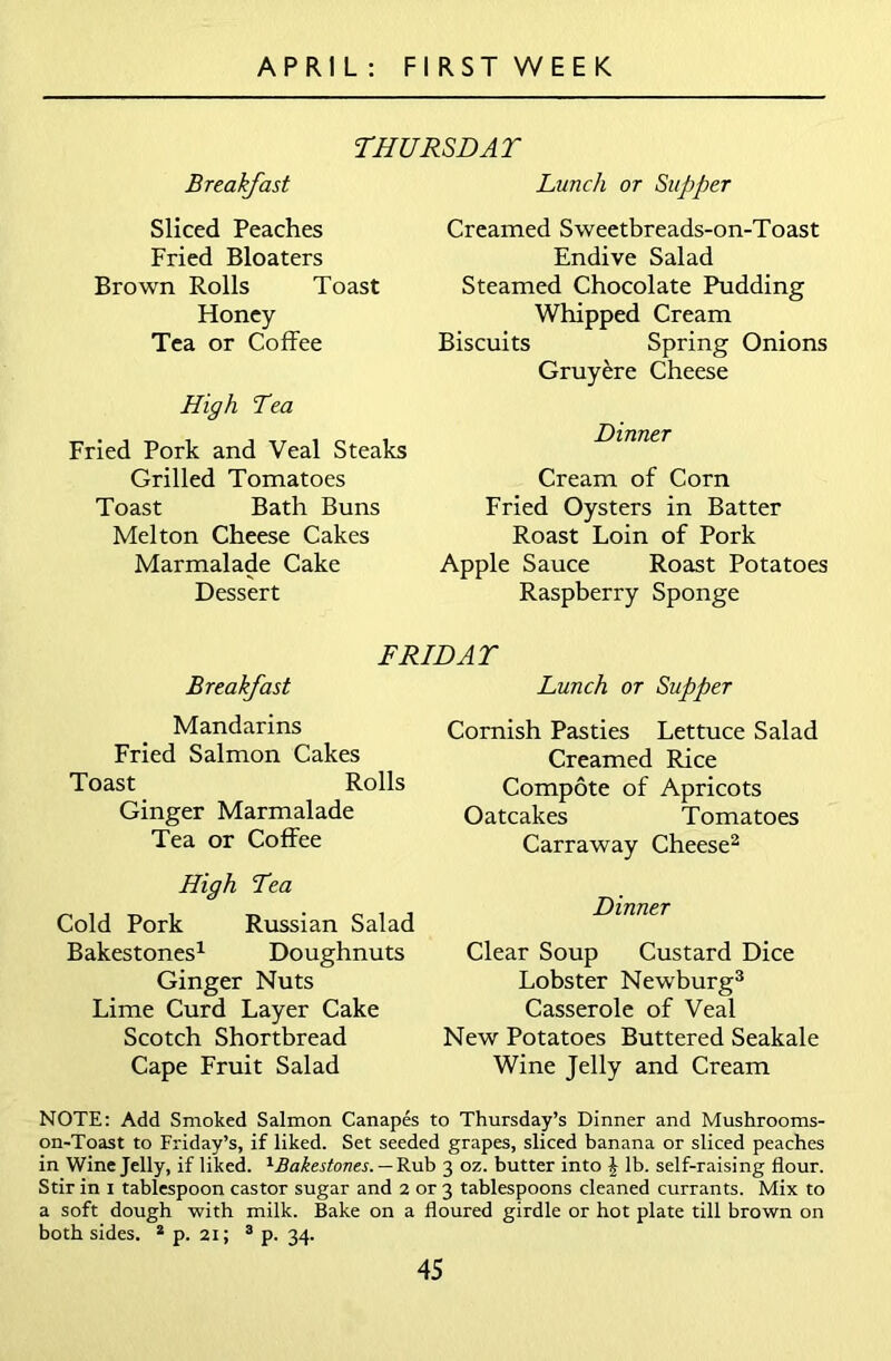 THURSDAT Breakfast Sliced Peaches Fried Bloaters Brown Rolls Toast Honey Tea or Coffee High Tea Fried Pork and Veal Steaks Grilled Tomatoes Toast Bath Buns Melton Cheese Cakes Marmalade Cake Dessert Lunch or Supper Creamed Sweetbreads-on-Toast Endive Salad Steamed Chocolate Pudding Whipped Cream Biscuits Spring Onions Gruyere Cheese Dinner Cream of Corn Fried Oysters in Batter Roast Loin of Pork Apple Sauce Roast Potatoes Raspberry Sponge FRIDAY Breakfast Mandarins Fried Salmon Cakes Toast Rolls Ginger Marmalade Tea or Coffee High Yea Cold Pork Russian Salad Bakestones1 Doughnuts Ginger Nuts Lime Curd Layer Cake Scotch Shortbread Cape Fruit Salad Lunch or Supper Cornish Pasties Lettuce Salad Creamed Rice Compote of Apricots Oatcakes Tomatoes Carraway Cheese2 Dinner Clear Soup Custard Dice Lobster Newburg3 Casserole of Veal New Potatoes Buttered Seakale Wine Jelly and Cream NOTE: Add Smoked Salmon Canapes to Thursday’s Dinner and Mushrooms- on-Toast to Friday’s, if liked. Set seeded grapes, sliced banana or sliced peaches in Wine Jelly, if liked. ^Bakestones. — Rub 3 oz. butter into £ lb. self-raising flour. Stir in 1 tablespoon castor sugar and 2 or 3 tablespoons cleaned currants. Mix to a soft dough with milk. Bake on a floured girdle or hot plate till brown on both sides. 2 p. 21; 3 p. 34.