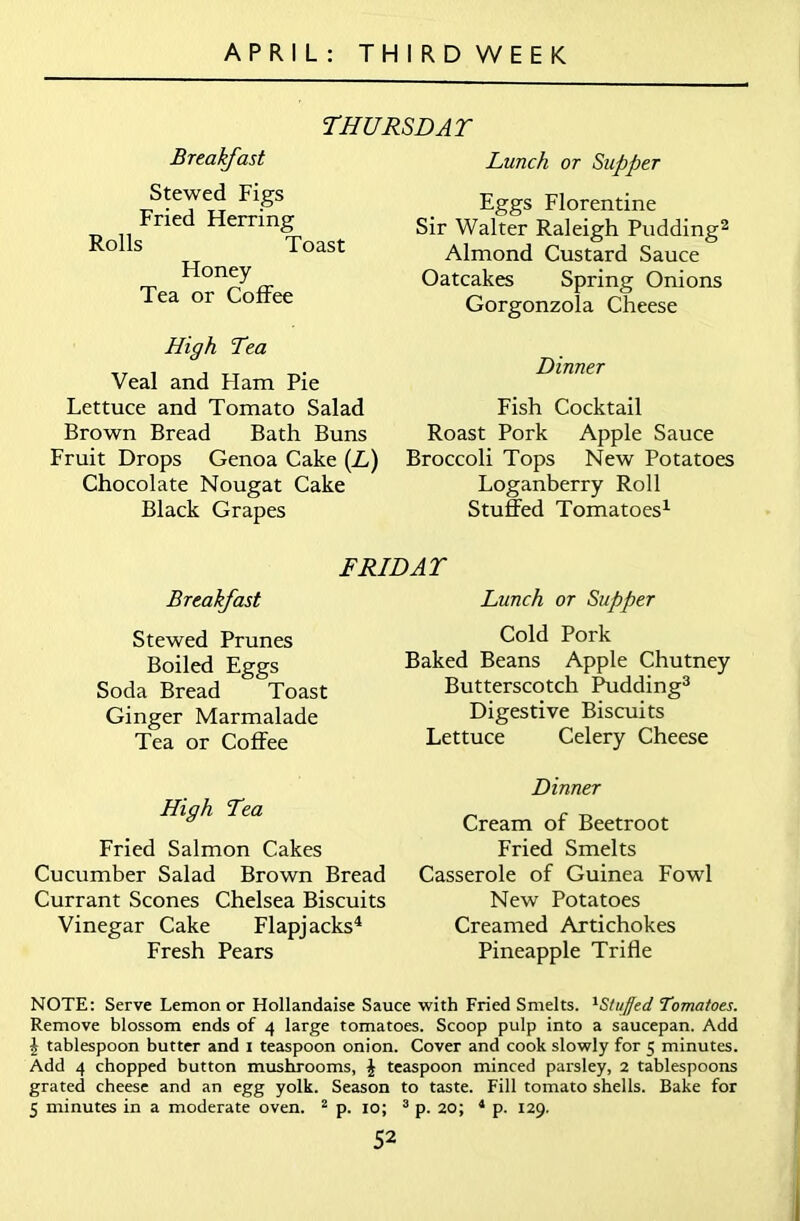 THURSDAT Breakfast Stewed Figs Fried Herring Rolls Toast Honey Tea or Coffee High Tea Veal and Ham Pie Lettuce and Tomato Salad Brown Bread Bath Buns Fruit Drops Genoa Cake (L) Chocolate Nougat Cake Black Grapes Lunch or Supper Eggs Florentine Sir Walter Raleigh Pudding2 Almond Custard Sauce Oatcakes Spring Onions Gorgonzola Cheese Dinner Fish Cocktail Roast Pork Apple Sauce Broccoli Tops New Potatoes Loganberry Roll Stuffed Tomatoes1 FRIDAY Breakfast Lunch or Supper Stewed Prunes Cold Pork Boiled Eggs Soda Bread Toast Ginger Marmalade Tea or Coffee High Tea Fried Salmon Cakes Cucumber Salad Brown Bread Currant Scones Chelsea Biscuits Vinegar Cake Flapjacks4 Fresh Pears Baked Beans Apple Chutney Butterscotch Pudding3 Digestive Biscuits Lettuce Celery Cheese Dinner Cream of Beetroot Fried Smelts Casserole of Guinea Fowl New Potatoes Creamed Artichokes Pineapple Trifle NOTE: Serve Lemon or Hollandaise Sauce with Fried Smelts. 1S/uJ'ed Tomatoes. Remove blossom ends of 4 large tomatoes. Scoop pulp into a saucepan. Add £ tablespoon butter and 1 teaspoon onion. Cover and cook slowly for 5 minutes. Add 4 chopped button mushrooms, £ teaspoon minced parsley, 2 tablespoons grated cheese and an egg yolk. Season to taste. Fill tomato shells. Bake for 5 minutes in a moderate oven. 2 p. 10; 3 p. 20; 4 p. 129.