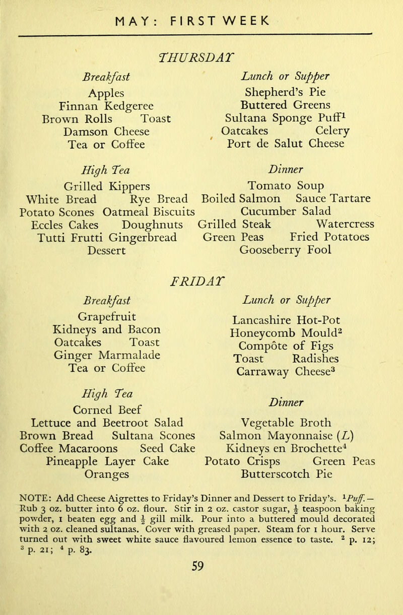 THURSDAY Breakfast Apples Finnan Kedgeree Brown Rolls Toast Damson Cheese Tea or Coffee Lunch or Supper Shepherd’s Pie Buttered Greens Sultana Sponge Puff1 Oatcakes Celery Port de Salut Cheese High Tea Dinner Grilled Kippers Tomato Soup White Bread Rye Bread Boiled Salmon Sauce Tartare Potato Scones Oatmeal Biscuits Cucumber Salad Eccles Cakes Doughnuts Grilled Steak Watercress Tutti Frutti Gingerbread Green Peas Fried Potatoes Dessert Gooseberry Fool FRIDAY Breakfast Grapefruit Kidneys and Bacon Oatcakes Toast Ginger Marmalade Tea or Coffee High Tea Corned Beef Lettuce and Beetroot Salad Brown Bread Sultana Scones Coffee Macaroons Seed Cake Pineapple Layer Cake Oranges Lunch or Supper Lancashire Hot-Pot Honeycomb Mould2 Compote of Figs Toast Radishes Carraway Cheese3 Dinner Vegetable Broth Salmon Mayonnaise (L) Kidneys en Brochette4 Potato Crisps Green Peas Butterscotch Pie NOTE: Add Cheese Aigrettes to Friday’s Dinner and Dessert to Friday’s. 1Puff. — Rub 3 oz. butter into 6 oz. flour. Stir in 2 oz. castor sugar, J teaspoon baking powder, i beaten egg and | gill milk. Pour into a buttered mould decorated with 2 oz. cleaned sultanas. Cover with greased paper. Steam for i hour. Serve turned out with sweet white sauce flavoured lemon essence to taste. 2 p. 12; 3 p. 21; 4 p. 83.