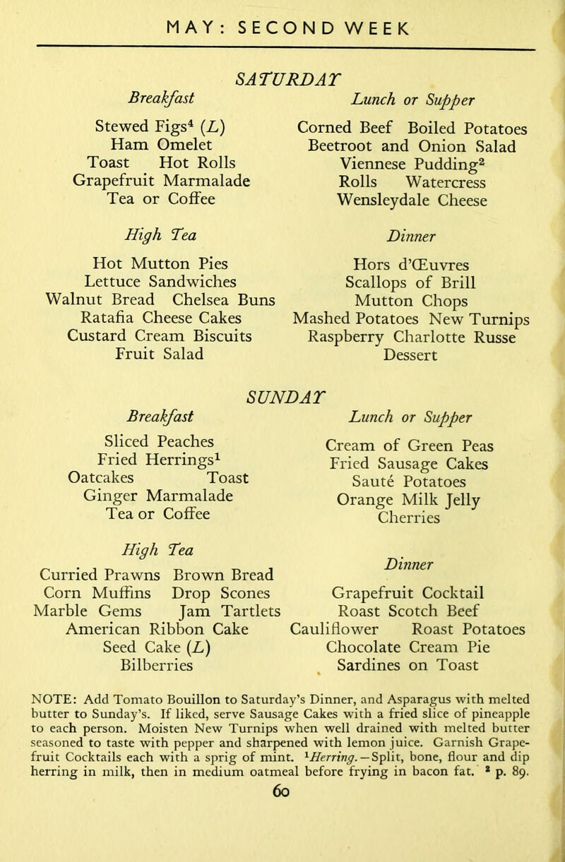 SATURDAY Breakfast Lunch or Supper Stewed Figs4 (L) Ham Omelet Toast Hot Rolls Grapefruit Marmalade Tea or Coffee High Tea Hot Mutton Pies Lettuce Sandwiches Walnut Bread Chelsea Buns Ratafia Cheese Cakes Custard Cream Biscuits Fruit Salad Corned Beef Boiled Potatoes Beetroot and Onion Salad Viennese Pudding2 Rolls Watercress Wensleydale Cheese Dinner Hors d’CEuvres Scallops of Brill Mutton Chops Mashed Potatoes New Turnips Raspberry Charlotte Russe Dessert Breakfast SUNDAY Lunch or Supper Sliced Peaches Fried Herrings1 Oatcakes Toast Ginger Marmalade Tea or Coffee Cream of Green Peas Fried Sausage Cakes Saute Potatoes Orange Milk Jelly Cherries High Tea Curried Prawns Brown Bread Corn Muffins Drop Scones Marble Gems Jam Tartlets American Ribbon Cake Seed Cake (L) Bilberries Dinner Grapefruit Cocktail Roast Scotch Beef Cauliflower Roast Potatoes Chocolate Cream Pie Sardines on Toast NOTE: Add Tomato Bouillon to Saturday’s Dinner, and Asparagus with melted butter to Sunday’s. If liked, serve Sausage Cakes with a fried slice of pineapple to each person. Moisten New Turnips when well drained with melted butter seasoned to taste with pepper and sharpened with lemon juice. Garnish Grape- fruit Cocktails each with a sprig of mint. ''-Herring. — Split, bone, flour and dip herring in milk, then in medium oatmeal before frying in bacon fat. 2 p. 89.