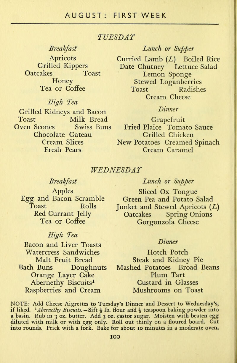 TUESDAT Breakfast Apricots Grilled Kippers Oatcakes Toast Honey Tea or Coffee High Tea Grilled Kidneys and Bacon Toast Milk Bread Oven Scones Swiss Buns Chocolate Gateau Cream Slices Fresh Pears Lunch or Supper Curried Lamb (A) Boiled Rice Date Chutney Lettuce Salad Lemon Sponge Stewed Loganberries Toast Radishes Cream Cheese Dinner Grapefruit Fried Plaice Tomato Sauce Grilled Chicken New Potatoes Creamed Spinach Cream Caramel WEDNESDAY Breakfast Apples Egg and Bacon Scramble Toast Rolls Red Currant Jelly Tea or Coffee High Yea Bacon and Liver Toasts Watercress Sandwiches Malt Fruit Bread Bath Buns Doughnuts Orange Layer Cake Abernethy Biscuits1 Raspberries and Cream Lunch or Supper Sliced Ox Tongue Green Pea and Potato Salad Junket and Stewed Apricots (L) Oatcakes Spring Onions Gorgonzola Cheese Dinner Hotch Potch Steak and Kidney Pie Mashed Potatoes Broad Beans Plum Tart Custard in Glasses Mushrooms on Toast NOTE: Add Cheese Aigrettes to Tuesday’s Dinner and Dessert to Wednesday’s, if liked. 1Abernethy Biscuits. — Sift £ lb. flour arid i teaspoon baking powder into a basin. Rub in 3 oz. butter. Add 3 oz. castor sugar. Moisten with beaten egg diluted with milk or with egg only. Roll out thinly on a floured board. Cut into rounds. Prick with a fork. Bake for about 10 minutes in a moderate oven.